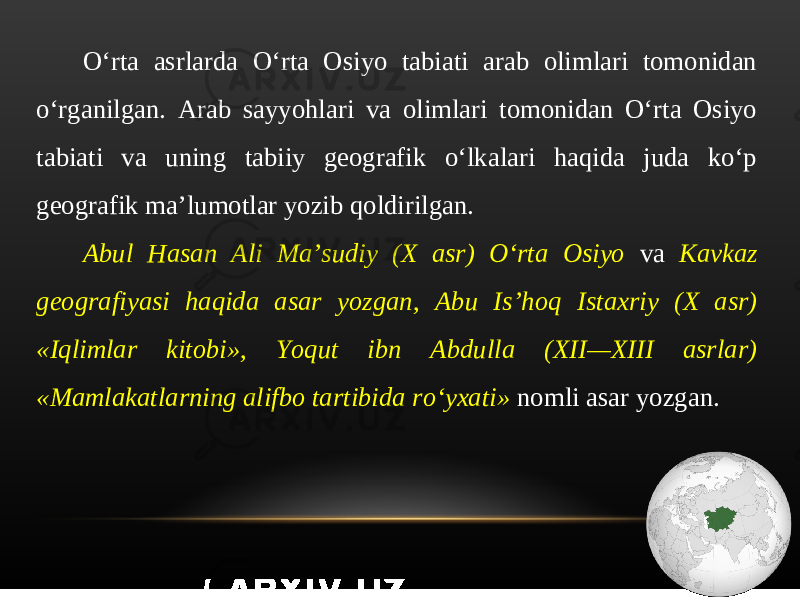 O‘rta asrlarda O‘rta Osiyo tabiati arab olimlari tomonidan o‘rganilgan. Arab sayyohlari va olimlari tomonidan O‘rta Osiyo tabiati va uning tabiiy geografik o‘lkalari haqida juda ko‘p geografik ma’lumotlar yozib qoldirilgan. Abul Hasan Ali Ma’sudiy (X asr) O‘rta Osiyo va Kavkaz geografiyasi haqida asar yozgan, Abu Is’hoq Istaxriy (X asr) «Iqlimlar kitobi», Yoqut ibn Abdulla (XII—XIII asrlar) «Mamlakatlarning alifbo tartibida ro‘yxati» nomli asar yozgan. 