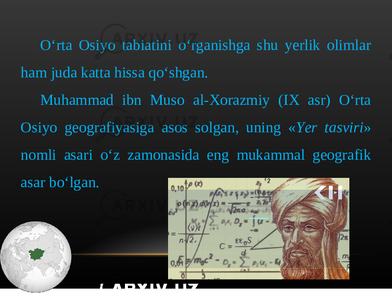 O‘rta Osiyo tabiatini o‘rganishga shu yerlik olimlar ham juda katta hissa qo‘shgan. Muhammad ibn Muso al-Xorazmiy (IX asr) O‘rta Osiyo geografiyasiga asos solgan, uning « Yer tasviri » nomli asari o‘z zamonasida eng mukammal geografik asar bo‘lgan. 