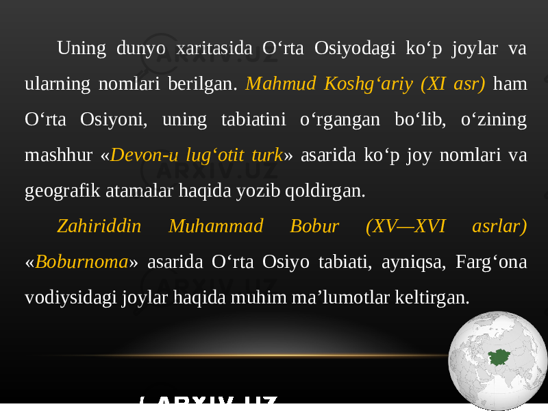 Uning dunyo xaritasida O‘rta Osiyodagi ko‘p joylar va ularning nomlari berilgan. Mahmud Koshg‘ariy (XI asr) ham O‘rta Osiyoni, uning tabiatini o‘rgangan bo‘lib, o‘zining mashhur « Devon-u lug‘otit turk » asarida ko‘p joy nomlari va geografik atamalar haqida yozib qoldirgan. Zahiriddin Muhammad Bobur (XV—XVI asrlar) « Boburnoma » asarida O‘rta Osiyo tabiati, ayniqsa, Farg‘ona vodiysidagi joylar haqida muhim ma’lumotlar keltirgan. 