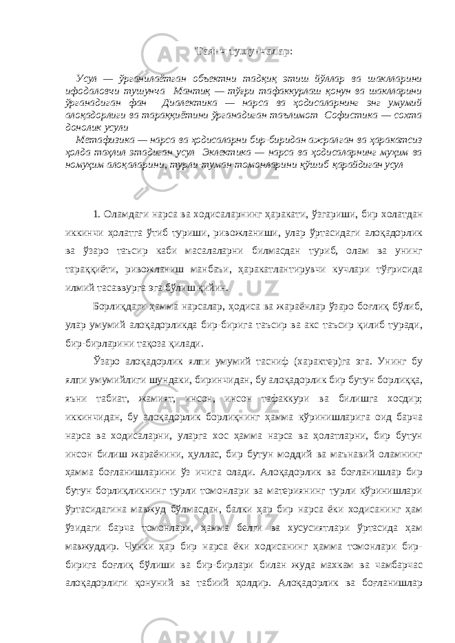 Таянч тушунчалар : Усул — ўрганилаётган объектни тадқиқ этиш йўллар ва шаклларини ифодаловчи тушунча Мантиқ — тўғри тафаккурлаш қонун ва шаклларини ўрга надиган фан Диалектика — нарса ва ҳодисаларнинг энг умумий алоқадорлиги ва тараққиётини ўрганадиган таълимот Софистика — сохта донолик усули Метафизика — нарса ва ҳодисаларни бир-биридан ажрал ган ва ҳаракатсиз ҳолда таҳлил этадиган усул Эклектика — нарса ва ҳодисаларнинг муҳим ва номуҳим алоқаларини, турли-туман томонларини қўшиб қарайдиган усул 1. Оламдаги нарса ва ходисаларнинг ҳаракати, ўзгариши, бир холатдан иккинчи ҳолатга ўтиб туриши, ривожланиши, улар ўртасидаги алоқадорлик ва ўзаро таъсир каби масалаларни билмасдан туриб, олам ва унинг тараққиёти, ривожланиш манбаъи, ҳаракатлантирувчи кучлари тўғрисида илмий тасаввурга эга бўлиш қийин. Борлиқдаги ҳамма нарсалар, ҳодиса ва жараёнлар ўзаро боғлиқ бўлиб, улар умумий алоқадорликда бир-бирига таъсир ва акс таъсир қилиб туради, бир-бирларини тақоза қилади. Ўзаро алоқадорлик ялпи умумий тасниф (характер)га эга. Унинг бу ялпи умумийлиги шундаки, биринчидан, бу алоқадорлик бир бутун борлиққа, яъни табиат, жамият, инсон, инсон тафаккури ва билишга хосдир; иккинчидан, бу алоқадорлик борлиқнинг ҳамма кўринишларига оид барча нарса ва ходисаларни, уларга хос ҳамма нарса ва ҳолатларни, бир бутун инсон билиш жараёнини, ҳуллас, бир бутун моддий ва маънавий оламнинг ҳамма боғланишларини ўз ичига олади. Алоқадорлик ва боғланишлар бир бутун борлиқликнинг турли томонлари ва материянинг турли кўринишлари ўртасидагина мавжуд бўлмасдан, балки ҳар бир нарса ёки ходисанинг ҳам ўзидаги барча томонлари, ҳамма белги ва хусусиятлари ўртасида ҳам мавжуддир. Чунки ҳар бир нарса ёки ходисанинг ҳамма томонлари бир- бирига боғлиқ бўлиши ва бир-бирлари билан жуда махкам ва чамбарчас алоқадорлиги қонуний ва табиий ҳолдир. Алоқадорлик ва боғланишлар 