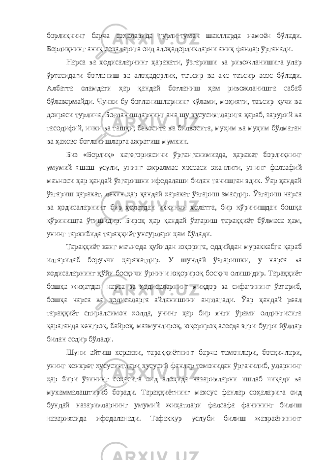 борлиқнинг барча соҳаларида турли-туман шаклларда намоён бўлади. Борлиқнинг аниқ соҳаларига оид алоқадорликларни аниқ фанлар ўрганади. Нарса ва ходисаларнинг ҳаракати, ўзгариши ва ривожланишига улар ўртасидаги боғланиш ва алоқадорлик, таъсир ва акс таъсир асос бўлади. Албатта оламдаги ҳар қандай боғланиш ҳам ривожланишга сабаб бўлавермайди. Чунки бу боғланишларнинг кўлами, моҳияти, таъсир кучи ва доираси турлича. Боғланишларнинг ана шу хусусиятларига қараб, зарурий ва тасодифий, ички ва ташқи, бевосита ва билвосита, муҳим ва муҳим бўлмаган ва ҳакозо боғланишларга ажратиш мумкин. Биз «Борлиқ» категориясини ўрганганимизда, ҳаракат борлиқнинг умумий яшаш усули, унинг ажралмас хоссаси эканлиги, унинг фалсафий маъноси ҳар қандай ўзгаришни ифодалаши билан танишган эдик. Ўар қандай ўзгариш ҳаракат, лекин ҳар қандай харакат ўзгариш эмасдир. Ўзгариш нарса ва ҳодисаларнинг бир ҳолатдан иккинчи холатга, бир кўринишдан бошқа кўринишга ўтишидир. Бироқ ҳар қандай ўзгариш тараққиёт бўлмаса ҳам, унинг таркибида тараққиёт унсурлари ҳам бўлади. Тараққиёт кенг маънода қуйидан юқорига, оддийдан мураккабга қараб илгарилаб борувчи ҳаракатдир. У шундай ўзгаришки, у нарса ва ходисаларнинг қўйи босқичи ўрнини юқорироқ босқич олишидир. Тараққиёт бошқа жиҳатдан нарса ва ҳодисаларнинг миқдор ва сифатининг ўзгариб, бошқа нарса ва ҳодисаларга айланишини англатади. Ўар қандай реал тараққиёт спиралсимон холда, унинг ҳар бир янги ўрами олдингисига қараганда кенгроқ, байроқ, мазмунлироқ, юқорироқ асосда эгри-бугри йўллар билан содир бўлади. Шуни айтиш керакки, тараққиётнинг барча тамонлари, босқичлари, унинг конкрет хусусиятлари хусусий фанлар томонидан ўрганилиб, уларнинг ҳар бири ўзининг соҳасига оид алоҳида назарияларни ишлаб чиқади ва мукаммалаштириб боради. Тараққиётнинг махсус фанлар соҳаларига оид бундай назарияларнинг умумий жиҳатлари фалсафа фанининг билиш назариясида ифодаланади. Тафаккур услуби билиш жавраёнининг 