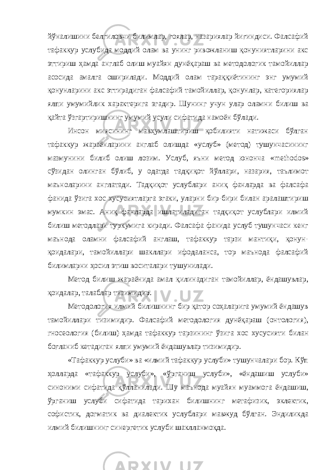 йўналишини белгиловчи билимлар, ғоялар, назариялар йиғиндиси. Фалсафий тафаккур услубида моддий олам ва унинг ривожланиш қонуниятларини акс эттириш ҳамда англаб олиш муайян дунёқараш ва методологик тамойиллар асосида амалга оширилади. Моддий олам тараққиётининг энг умумий қонунларини акс эттирадиган фалсафий тамойиллар, қонунлар, категориялар ялпи умумийлик характерига эгадир. Шунинг учун улар оламни билиш ва қайта ўзгартиришнинг умумий усули сифатида намоён бўлади. Инсон миясининг мавҳумлаштириш қобилияти натижаси бўлган тафаккур жараёнларини англаб олишда «услуб» (метод) тушунчасининг мазмунини билиб олиш лозим. Услуб, яъни метод юнонча « methodos » сўзидан олинган бўлиб, у одатда тадқиқот йўллари, назария, таълимот маъноларини англатади. Тадқиқот услублари аниқ фанларда ва фалсафа фанида ўзига хос хусусиятларга эгаки, уларни бир-бири билан аралаштириш мумкин эмас. Аниқ фанларда ишлатиладиган тадқиқот услублари илмий билиш методлари туркумига киради. Фалсафа фанида услуб тушунчаси кенг маънода оламни фалсафий англаш, тафаккур тарзи мантиқи, қонун- қоидалари, тамойиллари шакллари ифодаланса, тор маънода фалсафий билимларни ҳосил этиш воситалари тушунилади. Метод билиш жараёнида амал қилинадиган тамойиллар, ёндашувлар, қоидалар, талаблар тизимидир. Методология илмий билишнинг бир қатор соҳаларига умумий ёндашув тамойиллари тизимидир. Фалсафий методология дунёқараш (онтология), гносеология (билиш) ҳамда тафаккур тарзининг ўзига хос хусусияти билан боғланиб кетадиган ялпи умумий ёндашувлар тизимидир. «Тафаккур услуби» ва «илмий тафаккур услуби» тушунчалари бор. Кўп ҳолларда «тафаккур услуби», «ўрганиш услуби», «ёндашиш услуби» синоними сифатида қўлланилади. Шу маънода муайян муаммога ёндашиш, ўрганиш услуби сифатида тарихан билишнинг метафизик, эклектик, софистик, догматик ва диалектик услублари мавжуд бўлган. Эндиликда илмий билишнинг синергетик услуби шаклланмоқда. 