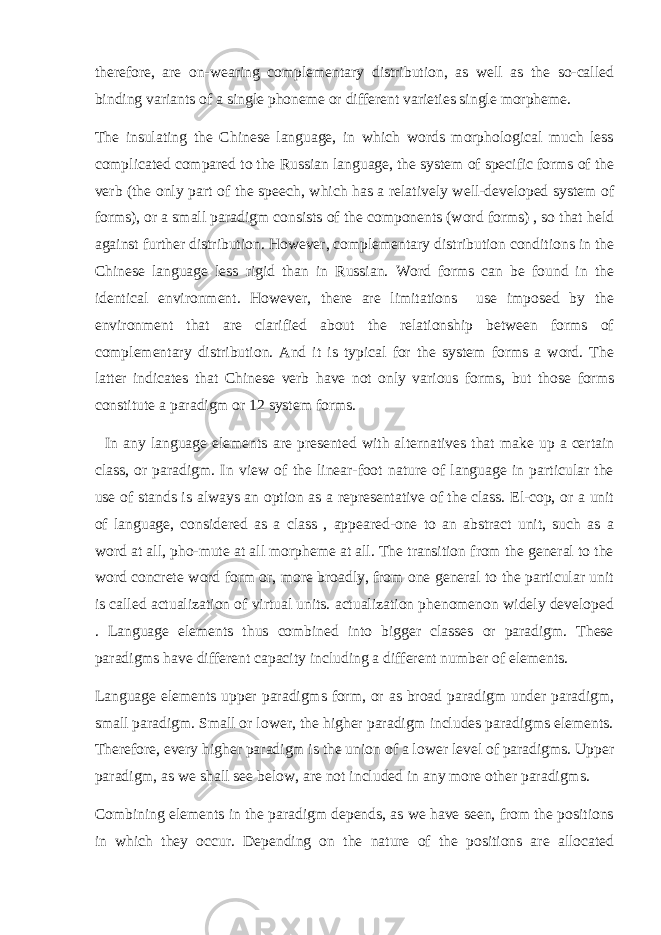 therefore, are on-wearing complementary distribution, as well as the so-called binding variants of a single phoneme or different varieties single morpheme.   The insulating the Chinese language, in which words morphological much less complicated compared to the Russian language, the system of specific forms of the verb (the only part of the speech, which has a relatively well-developed system of forms), or a small paradigm consists of the components (word forms) , so that held against further distribution. However, complementary distribution conditions in the Chinese language less rigid than in Russian. Word forms can be found in the identical environment. However, there are limitations use imposed by the environment that are clarified about the relationship between forms of complementary distribution. And it is typical for the system forms a word. The latter indicates that Chinese verb have not only various forms, but those forms constitute a paradigm or 12 system forms. In any language elements are presented with alternatives that make up a certain class, or paradigm. In view of the linear-foot nature of language in particular the use of stands is always an option as a representative of the class. El-cop, or a unit of language, considered as a class , appeared-one to an abstract unit, such as a word at all, pho-mute at all morpheme at all. The transition from the general to the word concrete word form or, more broadly, from one general to the particular unit is called actualization of virtual units. actualization phenomenon widely developed . Language elements thus combined into bigger classes or paradigm. These paradigms have different capacity including a different number of elements. Language elements upper paradigms form, or as broad paradigm under paradigm, small paradigm. Small or lower, the higher paradigm includes paradigms elements. Therefore, every higher paradigm is the union of a lower level of paradigms. Upper paradigm, as we shall see below, are not included in any more other paradigms. Combining elements in the paradigm depends, as we have seen, from the positions in which they occur. Depending on the nature of the positions are allocated 