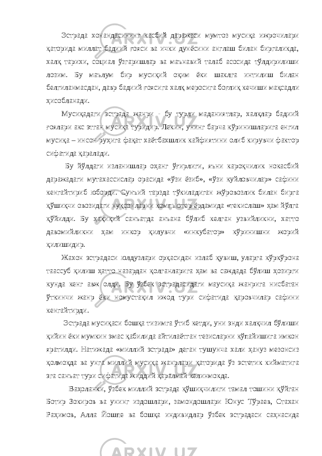 Эстрада хонандасининг касбий даражаси мумтоз мусиқа ижрочилари қаторида миллат бадиий ғояси ва ички дунёсини англаш билан биргаликда, халқ тарихи, социал ўзгаришлар ва маънавий талаб асосида тўлдирилиши лозим. Бу маълум бир мусиқий оқим ёки шаклга интилиш билан белгиланмасдан, давр бадиий ғоясига халқ меросига боғлиқ кечиши мақсадли ҳисобланади. Мусиқадаги эстрада жанри - бу турли маданиятлар, халқлар бадиий ғоялари акс этган мусиқа туридир. Лекин, унинг барча кўринишларига енгил мусиқа – инсон руҳига фақат хаётбахшлик кайфиятини олиб кирувчи фактор сифатида қаралади. Бу йўлдаги изланишлар оҳанг ўғирлиги, яъни кароқчилик нокасбий даражадаги мутахассислар орасида «ўзи ёзиб», «ўзи куйловчилар» сафини кенгайтириб юборди. Сунъий тарзда тўкиладиган жўровозлик билан бирга қўшиқчи овозидаги нуқсонларни компьютер ёрдамида «текислаш» ҳам йўлга қўйилди. Бу ҳақиқий санъатда анъана бўлиб келган узвийликни, хатто давомийликни ҳам инкор қилувчи «инкубатор» кўринишни жорий қилишидир. Жахон эстрадаси юлдузлари орқасидан излаб қувиш, уларга кўркўрона таассуб қилиш ҳатто назардан қолганларига ҳам ва саждада бўлиш ҳозирги кунда кенг авж олди. Бу ўзбек эстрадасидаги маусиқа жанрига нисбатан ўткинчи жанр ёки номустақил ижод тури сифатида қаровчилар сафини кенгайтирди. Эстрада мусиқаси бошқа тизимга ўтиб кетди, уни энди халқчил бўлиши қийин ёки мумкин эмас қабилида айтилаётган тезисларни кўпайишига имкон яратилди. Натижада «миллий эстрада» деган тушунча хали ҳануз мезонсиз қолмоқда ва унга миллий мусиқа жанрлари қаторида ўз эстетик кийматига эга санъат тури сифатида жиддий қаралмай келинмокда. Ваҳоланки, ўзбек миллий эстрада қўшиқчилиги тамал тошини қўйган Ботир Зокиров ва унинг издошлари, замондошлари Юнус Тўраев, Стахан Раҳимов, Алла Йошпе ва бошқа индивидлар ўзбек эстрадаси саҳнасида 