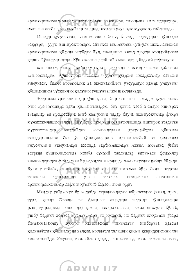 аранжировкачилардан ташқари товуш инженери, саундмен, овоз оператори, овоз режиссёри, клипмейкер ва продюсерлар учун ҳам муҳим ҳисобланади. Мазкур ҳусусиятлар етишмаслиги боис, баъзида иқтидорли қўшиқчи тақдири, гуруҳ иштирокчилари, айниқса миллийлик туйғуси шаклланмаган аранжировкачи қўлида нотўғри йўл, самарасиз ижод орқали миллийликка қарши йўналтирилади. Кўшиқчининг табиий имконияти, бадиий тафаккури «янгилик», «замонавийлик» мезони асосидаги ижод тизими қобиғида «янгиланади». Қўшиқчида нафақат турли руҳдаги ижодкорлар санъати намунаси, балки миллийлик ва замонавийлик унсурлари ҳамда уларнинг қўшилишига тўсқинлик қилувчи тушунча ҳам шаклланади. Эстрадада яратилган ҳар қўшиқ асар бир кишининг ижод маҳсули эмас. Уни яратилишида қайд қилганимиздек, бир қанча касб эгалари иштирок этадилар ва продюсерга етиб келгунига қадар барча иштирокчилар фикри мужассамлаштирилади. Шу боис ҳам кўшиқ яратилишида иштирок этадиган мутахассислар миллийлик анъаналарини яратилаётган қўшиққа сингдиришлари ёки ўз қўшиқчиларини оғзаки-касбий ва фольклор ижрочилиги намуналари асосида тарбиялашлари лозим. Билъакс, ўзбек эстрада қўшиқчилигида ножўя сунъий тақлидлар натижаси фольклор намуналаридан фойдаланиб яратилган асарларда ҳам сохталик пайдо бўлади. Бунинг сабаби, фольклор намуналарини аранжировка йўли билан эстрада тизимига туширишда унинг эстетик вазифасини англамаган аранжировкачилар сафини кўпайиб бораётганлигидир. Миллат туйғусига ёт услубда сараланадиган жўровозлик (хинд, эрон, турк, ҳамда Овропа ва Америка халқлари эстрада қўшиқчилари репертуарларидан олинади) ҳам аранжировкачилар ижод маҳсули бўлиб, ушбу бадиий ходиса муаллифлари на ижодий, на бадиий жиҳатдан ўзаро боғланмаганлар. Бунинг натижасида тингловчи этиборига ҳавола қилинаётган қўшиқларда халққа, миллатга тегишли қисми қаеридалигини ҳеч ким сезмайди. Умуман, миллийлик ҳақида гап кетганда миллат менталитети, 