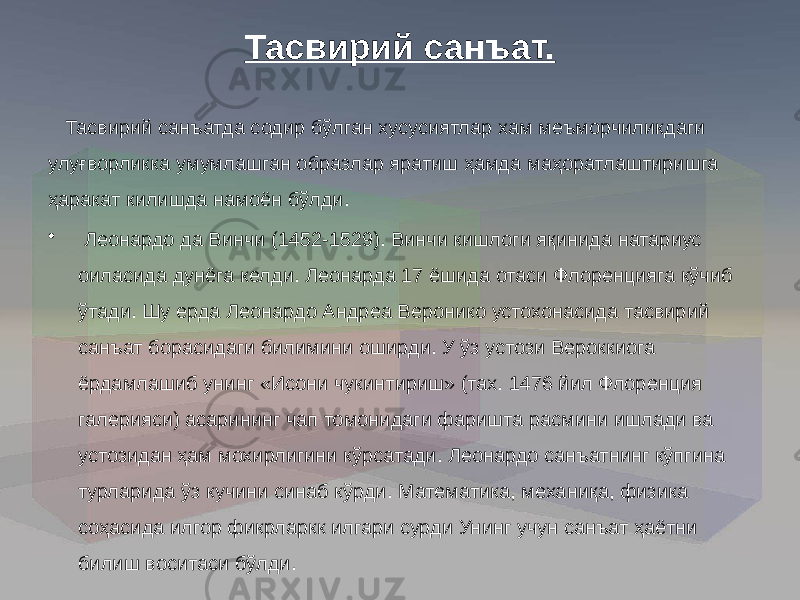 Тасвирий санъат. Тасвирий санъатда содир бўлган хусусиятлар хам меъморчиликдаги улуғворликка умумлашган образлар яратиш ҳамда маҳоратлаштиришга ҳаракат килишда намоён бўлди. • Леонардо да Винчи (1452-1529). Винчи кишлоги яқинида натариус оиласида дунёга келди. Леонарда 17 ёшида отаси Флоренцияга кўчиб ўтади. Шу ерда Леонардо Андреа Веронико устохонасида тасвирий санъат борасидаги билимини оширди. У ўз устози Вероккиога ёрдамлашиб унинг «Исони чукинтириш» (тах. 1476 йил Флоренция галерияси) асарининг чап томонидаги фаришта расмини ишлади ва устозидан ҳам мохирлигини кўрсатади. Леонардо санъатнинг кўпгина турларида ўз кучини синаб кўрди. Математика, механиқа, физика соҳасида илгор фикрларкк илгари сурди Унинг учун санъат ҳаётни билиш воситаси бўлди. 
