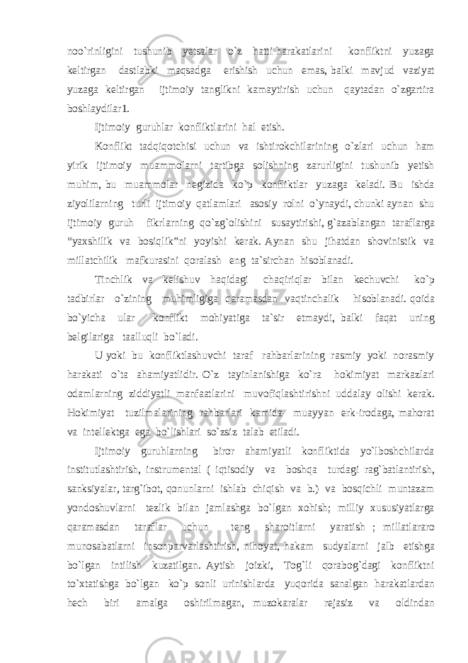 noo`rinligini tushunib yetsalar o`z hatti-harakatlarini konfliktni yuzaga keltirgan dastlabki maqsadga erishish uchun emas, balki mavjud vaziyat yuzaga keltirgan ijtimoiy tanglikni kamaytirish uchun qaytadan o`zgartira boshlaydilar1. Ijtimoiy guruhlar konfliktlarini hal etish. Konflikt tadqiqotchisi uchun va ishtirokchilarining o`zlari uchun ham yirik ijtimoiy muammolarni tartibga solishning zarurligini tushunib yetish muhim, bu muammolar negizida ko`p konfliktlar yuzaga keladi. Bu ishda ziyolilarning turli ijtimoiy qatlamlari asosiy rolni o`ynaydi, chunki aynan shu ijtimoiy guruh fikrlarning qo`zg`olishini susaytirishi, g`azablangan taraflarga “yaxshilik va bosiqlik”ni yoyishi kerak. Aynan shu jihatdan shovinistik va millatchilik mafkurasini qoralash eng ta`sirchan hisoblanadi. Tinchlik va kelishuv haqidagi chaqiriqlar bilan kechuvchi ko`p tadbirlar o`zining muhimligiga qaramasdan vaqtinchalik hisoblanadi. qoida bo`yicha ular konflikt mohiyatiga ta`sir etmaydi, balki faqat uning belgilariga taalluqli bo`ladi. U yoki bu konfliktlashuvchi taraf rahbarlarining rasmiy yoki norasmiy harakati o`ta ahamiyatlidir. O`z tayinlanishiga ko`ra hokimiyat markazlari odamlarning ziddiyatli manfaatlarini muvofiqlashtirishni uddalay olishi kerak. Hokimiyat tuzilmalarining rahbarlari kamida muayyan erk-irodaga, mahorat va intellektga ega bo`lishlari so`zsiz talab etiladi. Ijtimoiy guruhlarning biror ahamiyatli konfliktida yo`lboshchilarda institutlashtirish, instrumental ( iqtisodiy va boshqa turdagi rag`batlantirish, sanksiyalar, targ`ibot, qonunlarni ishlab chiqish va b.) va bosqichli muntazam yondoshuvlarni tezlik bilan jamlashga bo`lgan xohish; milliy xususiyatlarga qaramasdan taraflar uchun teng sharoitlarni yaratish ; millatlararo munosabatlarni insonparvarlashtirish, nihoyat, hakam sudyalarni jalb etishga bo`lgan intilish kuzatilgan. Aytish joizki, Tog`li qorabog`dagi konfliktni to`xtatishga bo`lgan ko`p sonli urinishlarda yuqorida sanalgan harakatlardan hech biri amalga oshirilmagan, muzokaralar rejasiz va oldindan 