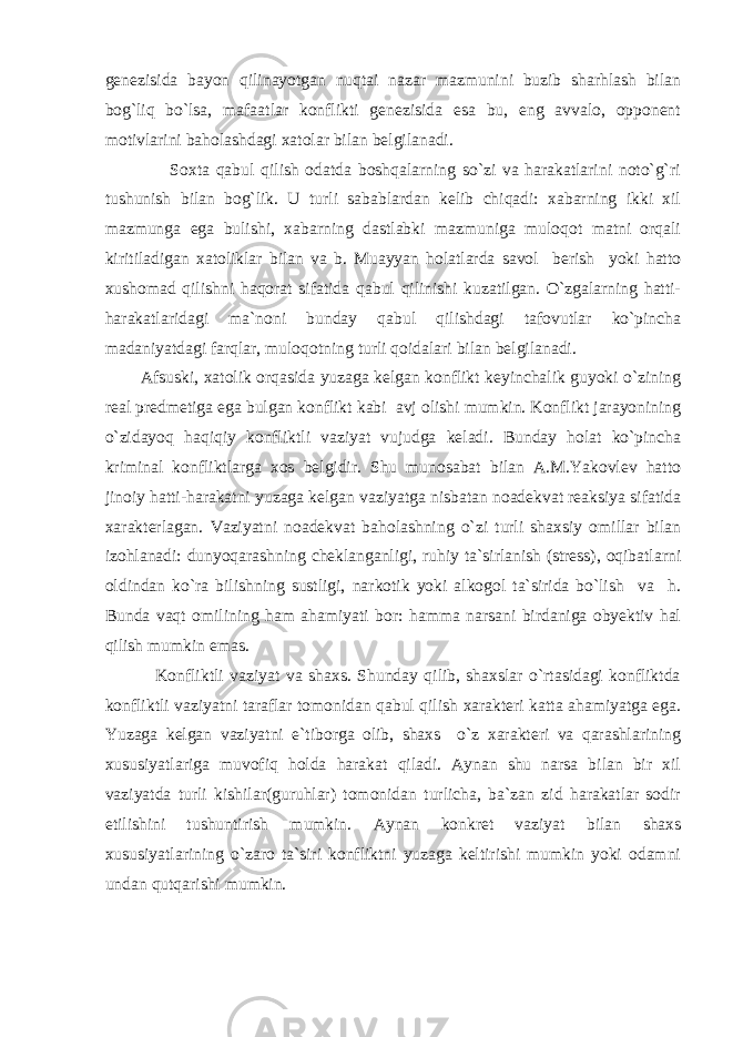 genezisida bayon qilinayotgan nuqtai nazar mazmunini buzib sharhlash bilan bog`liq bo`lsa, mafaatlar konflikti genezisida esa bu, eng avvalo, opponent motivlarini baholashdagi xatolar bilan belgilanadi. Soxta qabul qilish odatda boshqalarning so`zi va harakatlarini noto`g`ri tushunish bilan bog`lik. U turli sabablardan kelib chiqadi: xabarning ikki xil mazmunga ega bulishi, xabarning dastlabki mazmuniga muloqot matni orqali kiritiladigan xatoliklar bilan va b. Muayyan holatlarda savol berish yoki hatto xushomad qilishni haqorat sifatida qabul qilinishi kuzatilgan. O`zgalarning hatti- harakatlaridagi ma`noni bunday qabul qilishdagi tafovutlar ko`pincha madaniyatdagi farqlar, muloqotning turli qoidalari bilan belgilanadi. Afsuski, xatolik orqasida yuzaga kelgan konflikt keyinchalik guyoki o`zining real predmetiga ega bulgan konflikt kabi avj olishi mumkin. Konflikt jarayonining o`zidayoq haqiqiy konfliktli vaziyat vujudga keladi. Bunday holat ko`pincha kriminal konfliktlarga xos belgidir. Shu munosabat bilan A.M.Yakovlev hatto jinoiy hatti-harakatni yuzaga kelgan vaziyatga nisbatan noadekvat reaksiya sifatida xarakterlagan. Vaziyatni noadekvat baholashning o`zi turli shaxsiy omillar bilan izohlanadi: dunyoqarashning cheklanganligi, ruhiy ta`sirlanish (stress), oqibatlarni oldindan ko`ra bilishning sustligi, narkotik yoki alkogol ta`sirida bo`lish va h. Bunda vaqt omilining ham ahamiyati bor: hamma narsani birdaniga obyektiv hal qilish mumkin emas. Konfliktli vaziyat va shaxs. Shunday qilib, shaxslar o`rtasidagi konfliktda konfliktli vaziyatni taraflar tomonidan qabul qilish xarakteri katta ahamiyatga ega. Yuzaga kelgan vaziyatni e`tiborga olib, shaxs o`z xarakteri va qarashlarining xususiyatlariga muvofiq holda harakat qiladi. Aynan shu narsa bilan bir xil vaziyatda turli kishilar(guruhlar) tomonidan turlicha, ba`zan zid harakatlar sodir etilishini tushuntirish mumkin. Aynan konkret vaziyat bilan shaxs xususiyatlarining o`zaro ta`siri konfliktni yuzaga keltirishi mumkin yoki odamni undan qutqarishi mumkin. 