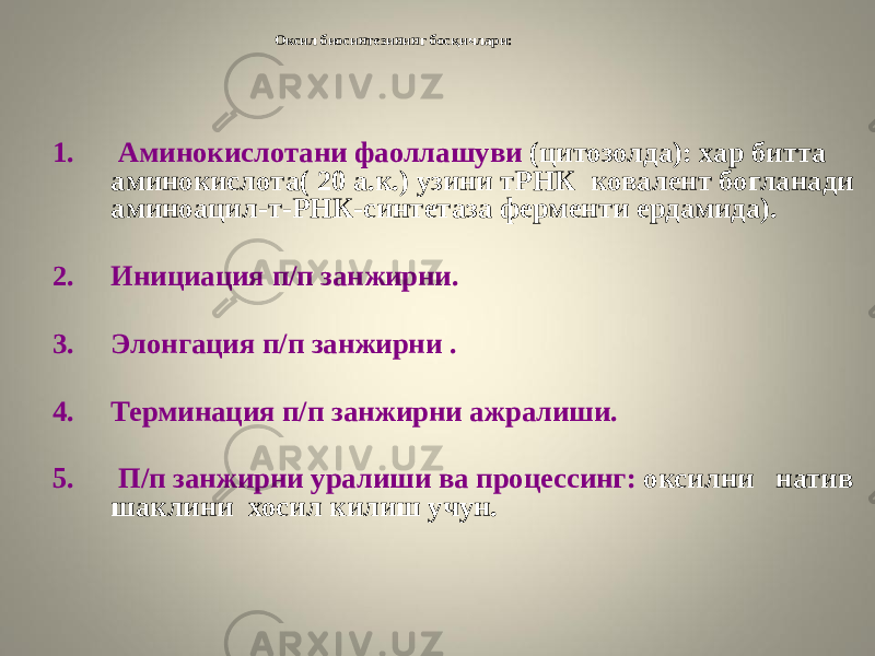 Оксил биосинтезининг босқичлари: 1. Аминокислотани фаоллашуви (цитозолда): хар битта аминокислота( 20 а.к.) узини тРНК ковалент богланади аминоацил-т-РНК-синтетаза ферменти ердамида). 2. Инициация п/п занжирни. 3. Элонгация п/п занжирни . 4. Терминация п/п занжирни ажралиши. 5. П/п занжирни уралиши ва процессинг: оксилни натив шаклини хосил килиш учун. 