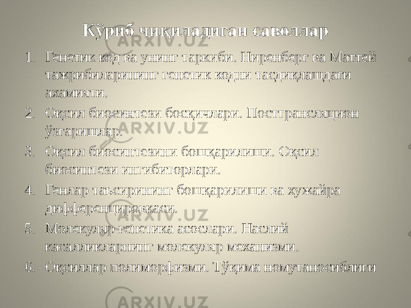 Кўриб чиқиладиган саволлар 1. Генетик код ва унинг таркиби. Ниренберг ва Маттей тажрибиларининг генетик кодни тасдиқлашдаги ахамияти. 2. Оқсил биосинтези босқичлари. Посттрансляцион ўзгаришлар. 3. Оқсил биосинтезини бошқарилиши. Оқсил биосинтези ингибиторлари. 4. Генлар таъсирининг бошқарилиши ва хужайра дифференцировкаси. 5. Молекуляр генетика асослари. Наслий касалликларнинг молекуляр механизми. 6. Оқсиллар полиморфизми. Тўқима номутаносиблиги 