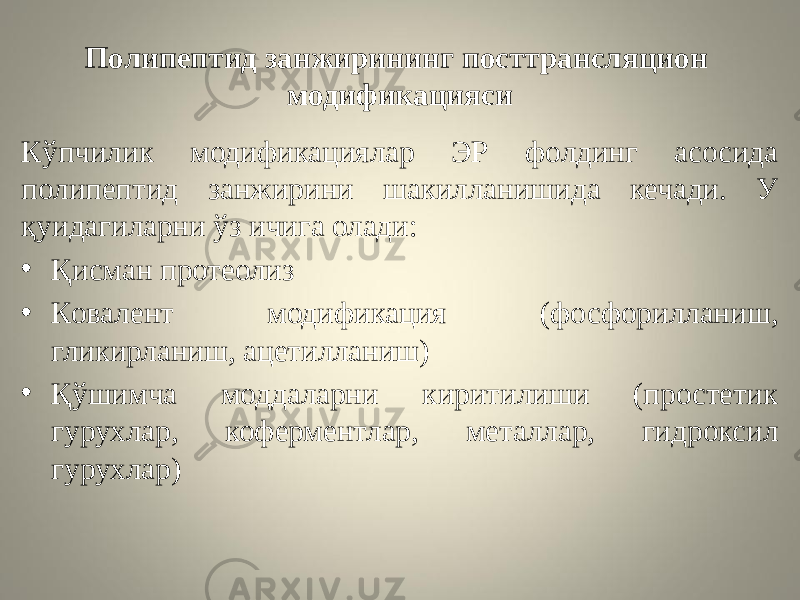 Полипептид занжирининг посттрансляцион модификацияси Кўпчилик модификациялар ЭР фолдинг асосида полипептид занжирини шакилланишида кечади. У қуидагиларни ўз ичига олади: • Қисман протеолиз • Ковалент модификация (фосфорилланиш, гликирланиш, ацетилланиш) • Қўшимча моддаларни киритилиши (простетик гурухлар, коферментлар, металлар, гидроксил гурухлар) 