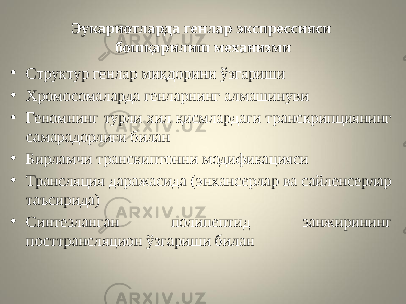 Эукариотларда генлар экспрессияси бошқарилиш механизми • Структур генлар миқдорини ўзгариши • Хромосомаларда генларнинг алмашинуви • Геномнинг турли хил қисмлардаги транскрипциянинг самарадорлиги билан • Бирламчи транскиптонни модификацияси • Трансляция даражасида (энхансерлар ва сайленсерлар таъсирида) • Синтезланган полипептид занжирининг посттрансляцион ўзгариши билан 