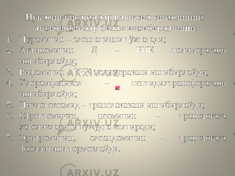 Нуклеин кислоталар ва оқсил синтезининг антибиотиклар билан ингибирланиши : 1. Пурамицин – элонгацияни тўхтатади; 2. Актиномицин Д – РНК полимеразани ингибирлайди; 3. Рифамицин – РНК полимеразани ингибирлайди; 4. Хлорамфеникол – пептидилтрансферазани ингибирлайди; 5. Циклогексамид – транслаказани ингибирлайди; 6. Стрептомицин, неомицин – транслоказа хатоликларини вужудга келтиради; 7. Эритромицин, олеандомицин – транслоказа фаоллигини тормозлайди. 