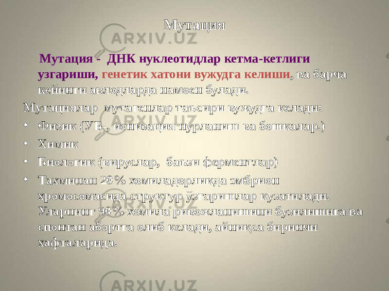 Мутация Мутация - ДНК нуклеотидлар кетма-кетлиги узгариши, генетик хатони вужудга келиши , ва барча кейинги авлодларда намоен булади. Мутациялар мутагенлар таъсири вужудга келади: • Физик (УБ-, ионизация нурланиш ва бошкалар.) • Химик • Биологик (вируслар, баъзи ферментлар) • Тахминан 20% хомиладорликда эмбрион хромосомасида структур ўзгаришлар кузатилади. Уларнинг 90% хомила ривожланишини бузилишига ва спонтан абортга олиб келади, айниқса биринчи хафталарида. 