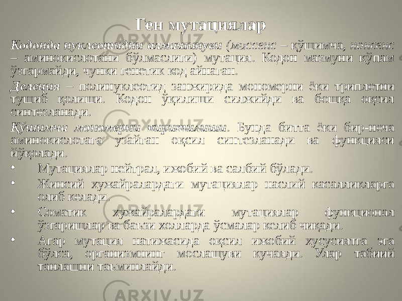 Ген мутациялар Кодонда нуклеотидни алмашинуви (миссенс – қўшимча, нонсенс – аминокислотани бўлмаслиги) мутация. Кодон мазмуни кўпам ўзгармайди, чунки генетик код айнаган. Делеция – полинуклеотид занжирида мономерни ёки триплетни тушиб қолиши. Кодон ўқилиши силжийди ва бошқа оқсил синтезланади. Қўшимча мономерни киритилиши . Бунда битта ёки бир-неча аминокислотага узайган оқсил синтезланади ва функцияси йўқолади. • Мутациялар нейтрал, ижобий ва салбий бўлади. • Жинсий хужайралардаги мутациялар наслий касалликларга олиб келади. • Соматик хужайралардаги мутациялар функционал ўзгаришлар ва баъзи холларда ўсмалар келиб чиқади. • Агар мутация натижасида оқсил ижобий хусусиятга эга бўлса, организмнинг мослашуви кучаяди. Улар табиий танлашни таъминлайди. 