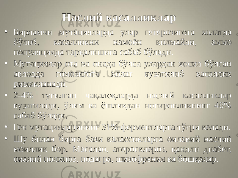 Наслий касалликлар • Бирламчи мутацияларда улар гетерозигота холатда бўлиб, касалликни намоён қилмайди, аммо популяцияда тарқалишига сабаб бўлади. • Мутациялар ота ва онада бўлса улардан хосил бўлган авлодда гомозигота холат кузатилиб касаллик ривожланади. • 2-4% туғилган чақалоқларда наслий касалликлар кузатилади, ўлим ва ёшликдан ногиронликнинг 40% сабаб бўлади. • Ген мутацияларининг 31% ферментларга тўғри келади. • Шу билан бирга бази калассикларга оилавий наслий моиллик бор. Масалан, атеросклероз, қандли диабет, оиалий полипоз, подагра, шизофрения ва бошқалар. 