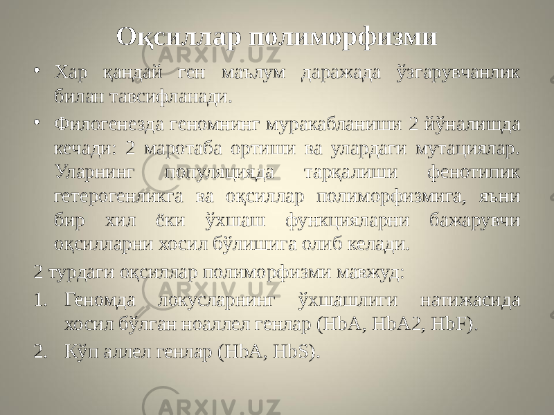 Оқсиллар полиморфизми • Хар қандай ген маълум даражада ўзгарувчанлик билан тавсифланади. • Филогенезда геномнинг муракабланиши 2 йўналишда кечади: 2 маротаба ортиши ва улардаги мутациялар. Уларнинг популяцияда тарқалиши фенотипик гетерогенликга ва оқсиллар полиморфизмига, яъни бир хил ёки ўхшаш функцияларни бажарувчи оқсилларни хосил бўлишига олиб келади. 2 турдаги оқсиллар полиморфизми мавжуд: 1. Геномда локусларнинг ўхшашлиги натижасида хосил бўлган ноаллел генлар (HbA, HbA2, HbF). 2. Кўп аллел генлар (HbA, HbS). 