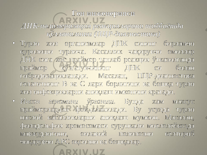 Ген инженерияси ДНК-полимеризация реакцияларини тиббиётда қўлланилиши (ПЦР-диагностика) • Турли хил организмлар ДНК сининг бирламчи қурилиши турлича. Касаллик чақирувчи омиллар ДНК сига хос праймер танлаб реакция ўтказилганда праймер қўзғатувчининг ДНК си билан гибридизацияланади. Масалан, ПЦР-диагностика гепатитнинг В ва С лари борлигини ва бошқа турли хил инфекцияларни аниқлаш имконини яратади. • Инсон геномини ўрганиш. Бунда хам махсус праймерлардан фойдаланилади. Бу усулда турли наслий касалликларни аниқлаш мумкин. Масалан, филадельфия хромосомаси сурункали миелолейкозда мавжудлигини, оилавий полипозни келтириб чиқарувчи АРС оқсилни ва бошқалар. 