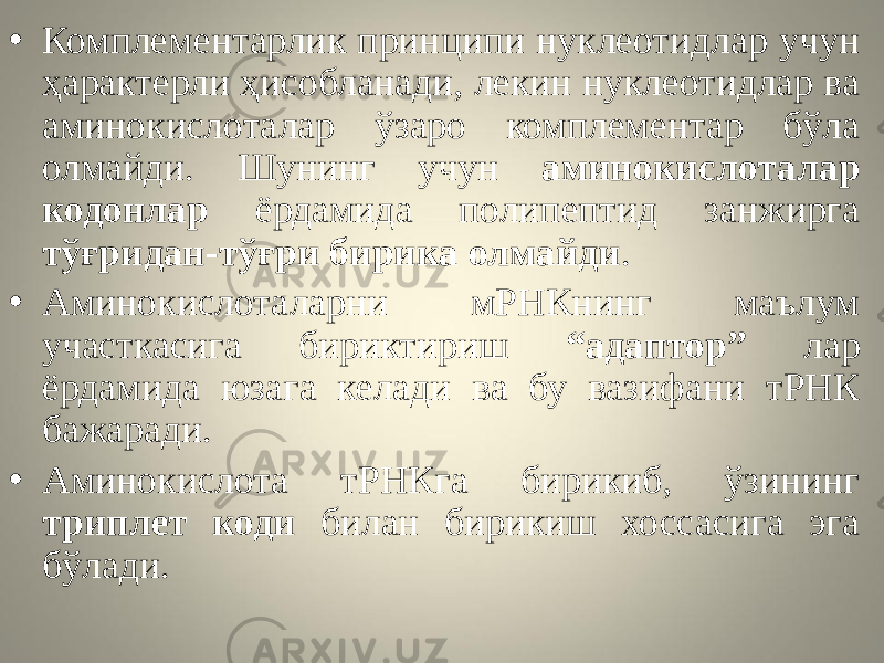 • Комплементарлик принципи нуклеотидлар учун ҳарактерли ҳисобланади, лекин нуклеотидлар ва аминокислоталар ўзаро комплементар бўла олмайди. Шунинг учун аминокислоталар кодонлар ёрдамида полипептид занжирга тўғридан-тўғри бирика олмайди . • Аминокислоталарни мРНКнинг маълум участкасига бириктириш “адаптор” лар ёрдамида юзага келади ва бу вазифани тРНК бажаради. • Аминокислота тРНКга бирикиб, ўзининг триплет коди билан бирикиш хоссасига эга бўлади. 