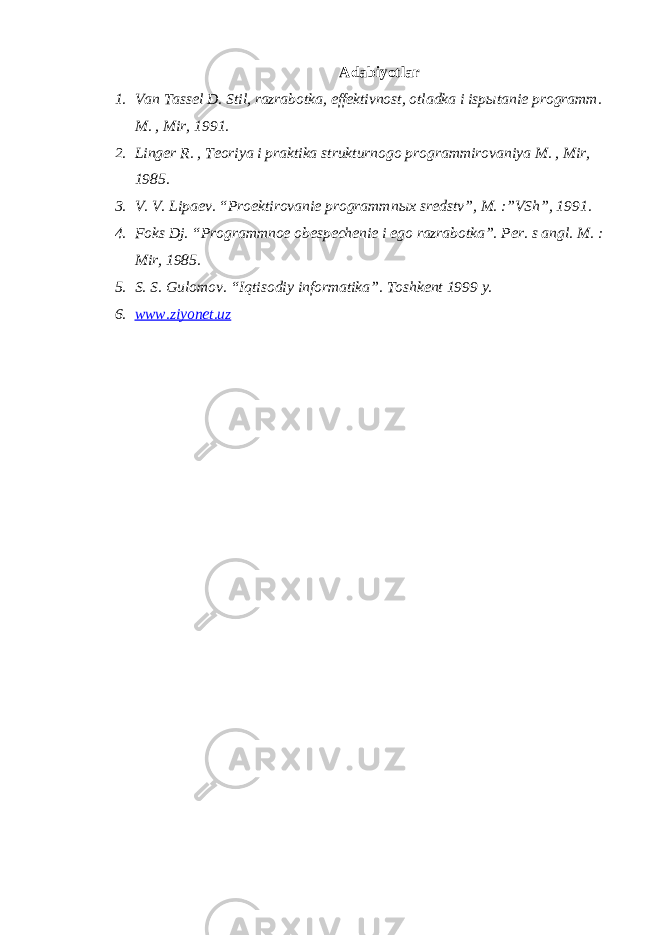 Adabiyotlar 1. Van Tassel D. Stil, razrabotka, effektivnost, otladka i isp ы tanie programm. M. , Mir, 1991. 2. Linger R. , Teoriya i praktika strukturnogo programmirovaniya M. , Mir, 1985. 3. V. V. Lipaev. “Proektirovanie programmn ы x sredstv”, M. :”VSh”, 1991. 4. Foks Dj. “Programmnoe obespechenie i ego razrabotka”. Per. s angl. M. : Mir, 1985. 5. S. S. Gulomov. “I q tisodiy informatika”. Toshkent 1999 y. 6. www.ziyonet.uz 