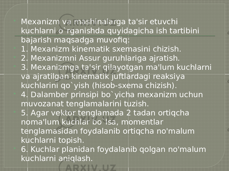  Mexanizm va mashinalarga ta&#39;sir etuvchi kuchlarni o`rganishda quyidagicha ish tartibini bajarish maqsadga muvofiq:  1. Mexanizm kinematik sxemasini chizish.  2. Mexanizmni Assur guruhlariga ajratish.  3. Mexanizmga ta&#39;sir qilayotgan ma&#39;lum kuchlarni va ajratilgan kinematik juftlardagi reaksiya kuchlarini qo`yish (hisob-sxema chizish).  4. Dalamber prinsipi bo`yicha mexanizm uchun muvozanat tenglamalarini tuzish.  5. Agar vektor tenglamada 2 tadan ortiqcha noma&#39;lum kuchlar bo`lsa, momentlar tenglamasidan foydalanib ortiqcha no&#39;malum kuchlarni topish.  6. Kuchlar planidan foydalanib qolgan no&#39;malum kuchlarni aniqlash. 