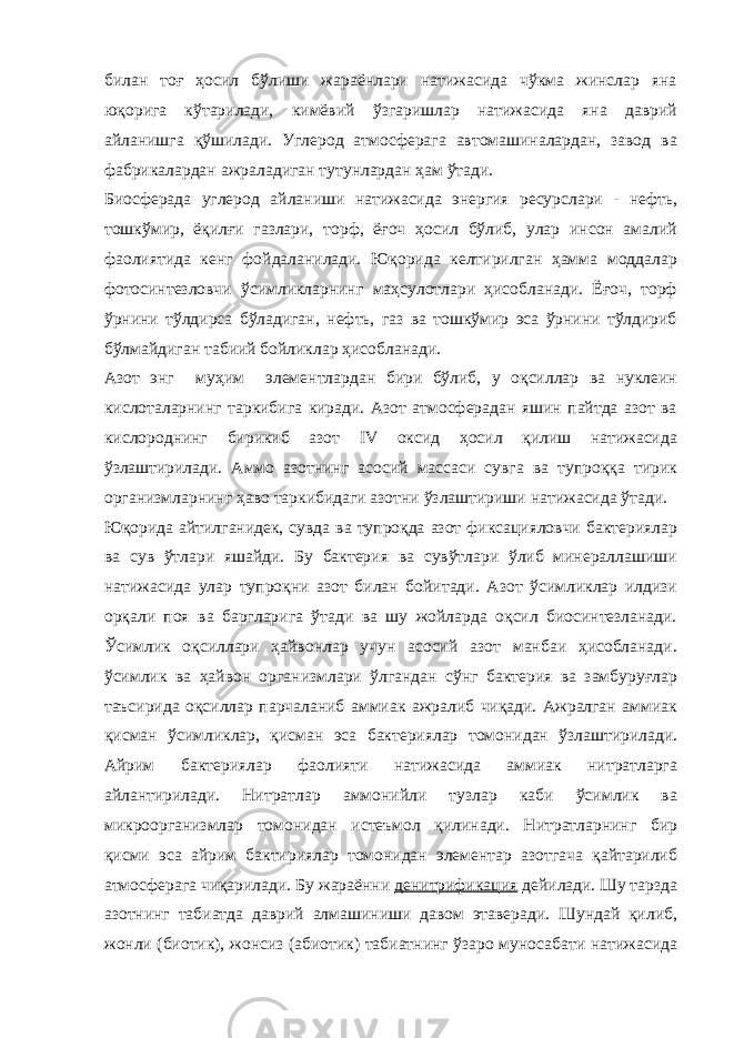 билан тоғ ҳосил бўлиши жараёнлари натижасида чўкма жинслар яна юқорига кўтарилади, кимёвий ўзгаришлар натижасида яна даврий айланишга қўшилади. Углерод атмосферага автомашиналардан, завод ва фабрикалардан ажраладиган тутунлардан ҳам ўтади. Биосферада углерод айланиши натижасида энергия ресурслари - нефть, тошкўмир, ёқилғи газлари, торф, ёғоч ҳосил бўлиб, улар инсон амалий фаолиятида кенг фойдаланилади. Юқорида келтирилган ҳамма моддалар фотосинтезловчи ўсимликларнинг маҳсулотлари ҳисобланади. Ёғоч, торф ўрнини тўлдирса бўладиган, нефть, газ ва тошкўмир эса ўрнини тўлдириб бўлмайдиган табиий бойликлар ҳисобланади. Азот энг муҳим элементлардан бири бўлиб, у оқсиллар ва нуклеин кислоталарнинг таркибига киради. Азот атмосферадан яшин пайтда азот ва кислороднинг бирикиб азот IV оксид ҳосил қилиш натижасида ўзлаштирилади. Аммо азотнинг асосий массаси сувга ва тупроққа тирик организмларнинг ҳаво таркибидаги азотни ўзлаштириши натижасида ўтади. Юқорида айтилганидек, сувда ва тупроқда азот фиксацияловчи бактериялар ва сув ўтлари яшайди. Бу бактерия ва сувўтлари ўлиб минераллашиши натижасида улар тупроқни азот билан бойитади. Азот ўсимликлар илдизи орқали поя ва баргларига ўтади ва шу жойларда оқсил биосинтезланади. Ўсимлик оқсиллари ҳайвонлар учун асосий азот манбаи ҳисобланади. ўсимлик ва ҳайвон организмлари ўлгандан сўнг бактерия ва замбуруғлар таъсирида оқсиллар парчаланиб аммиак ажралиб чиқади. Ажралган аммиак қисман ўсимликлар, қисман эса бактериялар томонидан ўзлаштирилади. Айрим бактериялар фаолияти натижасида аммиак нитратларга айлантирилади. Нитратлар аммонийли тузлар каби ўсимлик ва микроорганизмлар томонидан истеъмол қилинади. Нитратларнинг бир қисми эса айрим бактириялар томонидан элементар азотгача қайтарилиб атмосферага чиқарилади. Бу жараённи денитрификация дейилади. Шу тарзда азотнинг табиатда даврий алмашиниши давом этаверади. Шундай қилиб, жонли (биотик), жонсиз (абиотик) табиатнинг ўзаро муносабати натижасида 