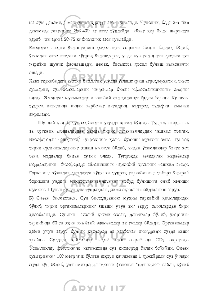 мавсум давомида маълум миқдорда азот тўплайди. Чунончи, беда 2-3 йил давомида гектарига 250-400 кг азот тўплайди, нўхат ҳар йили шароитга қараб гектарига 50-75 кг биологик азот тўплайди. Биологик азотни ўзлаштириш фотосинтез жараёни билан боғлиқ бўлиб, ўсимлик ҳаво азотини кўпроқ ўзлаштирса, унда кузатиладиган фотосинтез жараёни шунча фаоллашади, демак, биомасса ҳосил бўлиш имконияти ошади. Ҳаво таркибидаги азотни биологик усулда ўзлаштириш атрофмуҳитни, сизот сувларни, сув ховзаларини нитратлар билан ифлосланишининг олдини олади. Экологик муаммоларни ижобий ҳал қилишга ёрдам беради. Кундузи тупроқ қизиганда ундан карбонат ангидрид, водород сульфид, аммиак ажралади. Шундай қилиб, тупроқ биоген усулда ҳосил бўлади. Тупроқ анорганик ва органик моддалардан ҳамда тирик организмлардан ташкил топган. Биосферадан ташқарида тупроқнинг ҳосил бўлиши мумкин эмас. Тупроқ тирик организмларнинг яшаш муҳити бўлиб, ундан ўсимликлар ўзига хос озиқ моддалар билан сувни олади. Тупроқда кечадиган жараёнлар моддаларнинг биосферада айланишини таркибий қисмини ташкил этади. Одамнинг хўжалик фаолияти кўпинча тупроқ таркибининг тобора ўзгариб боришига ундаги микроорганизмларнинг нобуд бўлишига олиб келиши мумкин. Шунинг учун ҳам тупроқдан доимо оқилона фойдаланиш зарур. Б) Океан биомассаси. Сув биосферанинг муҳим таркибий қисмларидан бўлиб, тирик организмларнинг яшаши учун энг зарур омиллардан бири ҳисобланади. Сувнинг асосий қисми океан, денгизлар бўлиб, уларнинг таркибида 60 га яқин кимёвий элементлар ва тузлар бўлади. Организмлар ҳаёти учун зарур бўлган кислород ва карбонат ангидриди сувда яхши эрийди. Сувдаги ҳайвонлар нафас олиш жараёнида CO 2 ажратади. Ўсимликлар фотосинтез натижасида сув кислород билан бойийди. Океан сувларининг 100 метргача бўлган юқори қатламида 1 ҳужайрали сув ўтлари жуда кўп бўлиб, улар микропланктонни (юнонча &#34;планктос&#34;- сайёр, кўчиб 