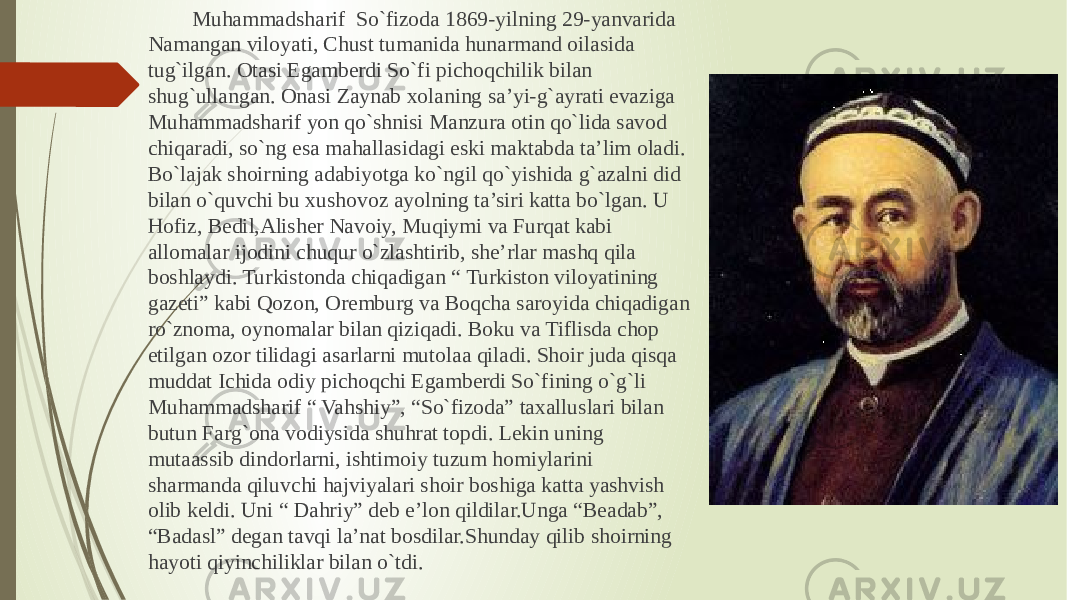  Muhammadsharif So`fizoda 1869-yilning 29-yanvarida Namangan viloyati, Chust tumanida hunarmand oilasida tug`ilgan. Otasi Egamberdi So`fi pichoqchilik bilan shug`ullangan. Onasi Zaynab xolaning sa’yi-g`ayrati evaziga Muhammadsharif yon qo`shnisi Manzura otin qo`lida savod chiqaradi, so`ng esa mahallasidagi eski maktabda ta’lim oladi. Bo`lajak shoirning adabiyotga ko`ngil qo`yishida g`azalni did bilan o`quvchi bu xushovoz ayolning ta’siri katta bo`lgan. U Hofiz, Bedil,Alisher Navoiy, Muqiymi va Furqat kabi allomalar ijodini chuqur o`zlashtirib, she’rlar mashq qila boshlaydi. Turkistonda chiqadigan “ Turkiston viloyatining gazeti” kabi Qozon, Oremburg va Boqcha saroyida chiqadigan ro`znoma, oynomalar bilan qiziqadi. Boku va Tiflisda chop etilgan ozor tilidagi asarlarni mutolaa qiladi. Shoir juda qisqa muddat Ichida odiy pichoqchi Egamberdi So`fining o`g`li Muhammadsharif “ Vahshiy”, “So`fizoda” taxalluslari bilan butun Farg`ona vodiysida shuhrat topdi. Lekin uning mutaassib dindorlarni, ishtimoiy tuzum homiylarini sharmanda qiluvchi hajviyalari shoir boshiga katta yashvish olib keldi. Uni “ Dahriy” deb e’lon qildilar.Unga “Beadab”, “Badasl” degan tavqi la’nat bosdilar.Shunday qilib shoirning hayoti qiyinchiliklar bilan o`tdi. 
