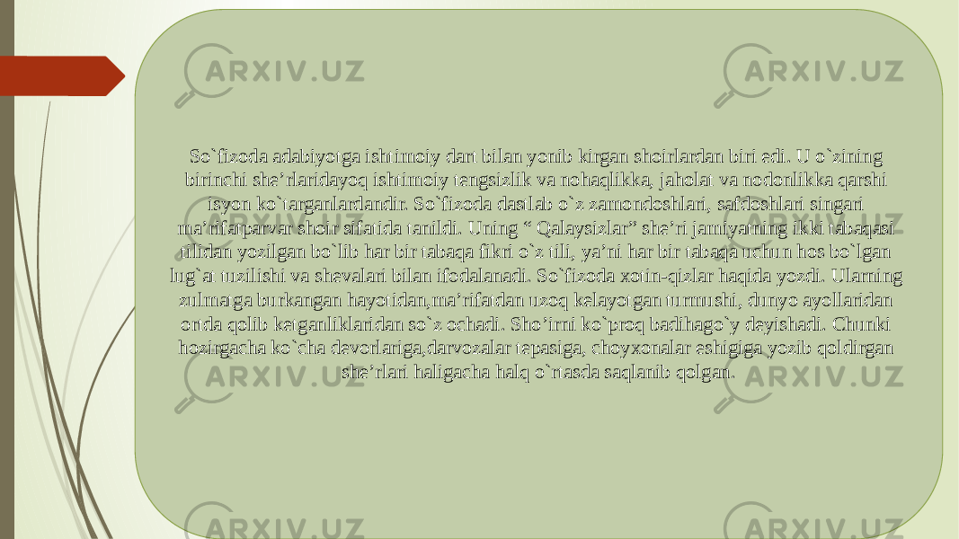 So`fizoda adabiyotga ishtimoiy dart bilan yonib kirgan shoirlardan biri edi. U o`zining birinchi she’rlaridayoq ishtimoiy tengsizlik va nohaqlikka, jaholat va nodonlikka qarshi isyon ko`targanlardandir. So`fizoda dastlab o`z zamondoshlari, safdoshlari singari ma’rifatparvar shoir sifatida tanildi. Uning “ Qalaysizlar” she’ri jamiyatning ikki tabaqasi tilidan yozilgan bo`lib har bir tabaqa fikri o`z tili, ya’ni har bir tabaqa uchun hos bo`lgan lug`at tuzilishi va shevalari bilan ifodalanadi. So`fizoda xotin-qizlar haqida yozdi. Ularning zulmatga burkangan hayotidan,ma’rifatdan uzoq kelayotgan turmushi, dunyo ayollaridan ortda qolib ketganliklaridan so`z ochadi. Sho’irni ko`proq badihago`y deyishadi. Chunki hozirgacha ko`cha devorlariga,darvozalar tepasiga, choyxonalar eshigiga yozib qoldirgan she’rlari haligacha halq o`rtasda saqlanib qolgan. 