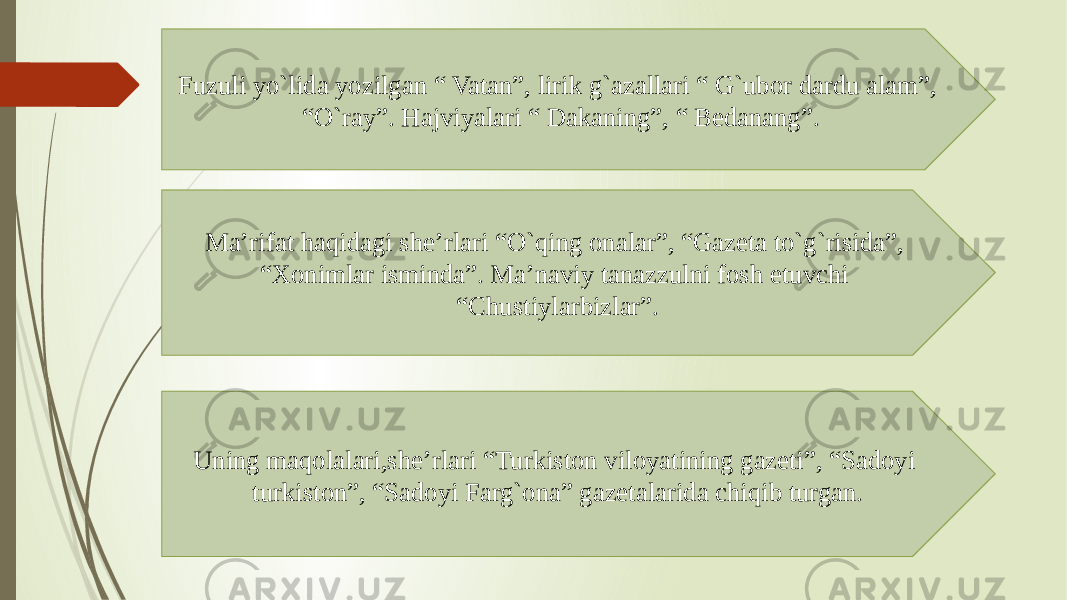 Fuzuli yo`lida yozilgan “ Vatan”, lirik g`azallari “ G`ubor dardu alam”, “O`ray”. Hajviyalari “ Dakaning”, “ Bedanang”. Ma’rifat haqidagi she’rlari “O`qing onalar”, “Gazeta to`g`risida”, “Xonimlar isminda”. Ma’naviy tanazzulni fosh etuvchi “Chustiylarbizlar”. Uning maqolalari,she’rlari “Turkiston viloyatining gazeti”, “Sadoyi turkiston”, “Sadoyi Farg`ona” gazetalarida chiqib turgan. 
