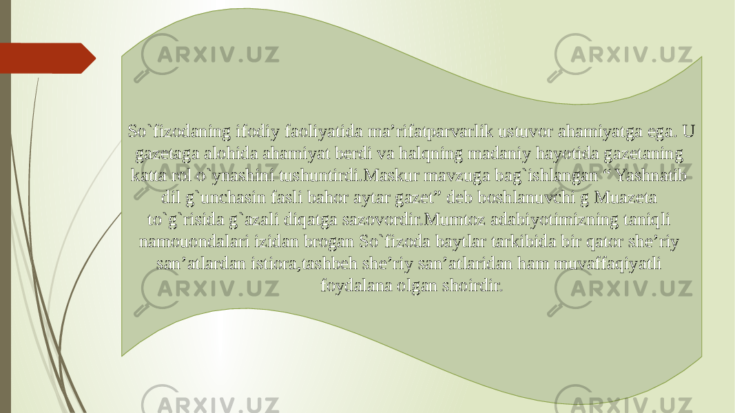 So`fizodaning ifodiy faoliyatida ma’rifatparvarlik ustuvor ahamiyatga ega. U gazetaga alohida ahamiyat berdi va halqning madaniy hayotida gazetaning katta rol o`ynashini tushuntirdi.Maskur mavzuga bag`ishlangan “ Yashnatib dil g`unchasin fasli bahor aytar gazet” deb boshlanuvchi g Muazeta to`g`risida g`azali diqatga sazovordir.Mumtoz adabiyotimizning taniqli namouondalari izidan brogan So`fizoda baytlar tarkibida bir qator she’riy san’atlardan istiora,tashbeh she’riy san’atlaridan ham muvaffaqiyatli foydalana olgan shoirdir. 