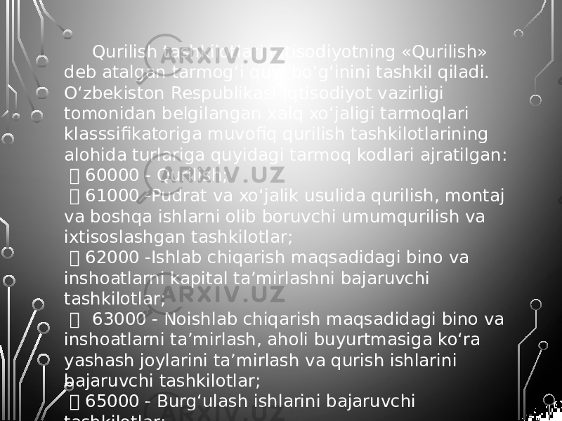 Qurilish tashkilotlari iqtisodiyotning «Qurilish» deb atalgan tarmog‘i quyi bo‘g‘inini tashkil qiladi. O‘zbekiston Respublikasi Iqtisodiyot vazirligi tomonidan belgilangan xalq xo‘jaligi tarmoqlari klasssifikatoriga muvofiq qurilish tashkilotlarining alohida turlariga quyidagi tarmoq kodlari ajratilgan:  60000 - Qurilish;  61000 -Pudrat va xo‘jalik usulida qurilish, montaj va boshqa ishlarni olib boruvchi umumqurilish va ixtisoslashgan tashkilotlar;  62000 -Ishlab chiqarish maqsadidagi bino va inshoatlarni kapital ta’mirlashni bajaruvchi tashkilotlar;  63000 - Noishlab chiqarish maqsadidagi bino va inshoatlarni ta’mirlash, aholi buyurtmasiga ko‘ra yashash joylarini ta’mirlash va qurish ishlarini bajaruvchi tashkilotlar;  65000 - Burg‘ulash ishlarini bajaruvchi tashkilotlar;  66000 - Loyiha, loyiha-qidiruv va qidiruv tashkilotlari;  69000 - Qurilish xo‘jalik boshqarmalari. 