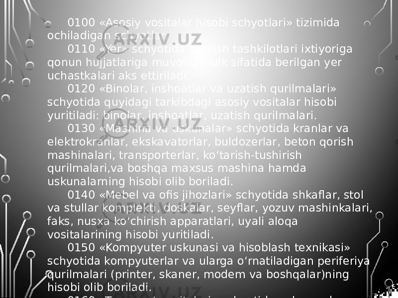 0100 «Asosiy vositalar hisobi schyotlari» tizimida ochiladigan schyotlar: 0110 «Yer» schyotida qurilish tashkilotlari ixtiyoriga qonun hujjatlariga muvofiq mulk sifatida berilgan yer uchastkalari aks ettiriladi. 0120 «Binolar, inshoatlar va uzatish qurilmalari» schyotida quyidagi tarkibdagi asosiy vositalar hisobi yuritiladi: binolar, inshoatlar, uzatish qurilmalari. 0130 «Mashina va uskunalar» schyotida kranlar va elektrokranlar, ekskavatorlar, buldozerlar, beton qorish mashinalari, transporterlar, ko‘tarish-tushirish qurilmalari,va boshqa maxsus mashina hamda uskunalarning hisobi olib boriladi. 0140 «Mebel va ofis jihozlari» schyotida shkaflar, stol va stullar komplekti, doskalar, seyflar, yozuv mashinkalari, faks, nusxa ko‘chirish apparatlari, uyali aloqa vositalarining hisobi yuritiladi. 0150 «Kompyuter uskunasi va hisoblash texnikasi» schyotida kompyuterlar va ularga o‘rnatiladigan periferiya qurilmalari (printer, skaner, modem va boshqalar)ning hisobi olib boriladi. 0160 «Transport vositalari» schyotida yuk va odam tashuvchi avtomashinalar, vagonlar, avtobuslar, traktorlar, pritseplar va boshqa transport vositalari hisobga olinadi. 