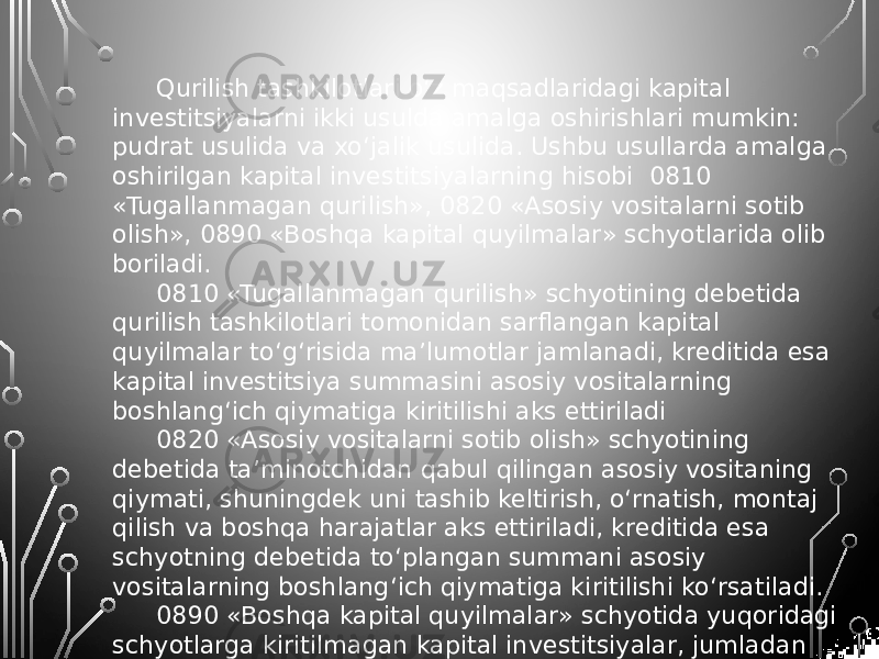 Qurilish tashkilotlari o‘z maqsadlaridagi kapital investitsiyalarni ikki usulda amalga oshirishlari mumkin: pudrat usulida va xo‘jalik usulida. Ushbu usullarda amalga oshirilgan kapital investitsiyalarning hisobi 0810 «Tugallanmagan qurilish», 0820 «Asosiy vositalarni sotib olish», 0890 «Boshqa kapital quyilmalar» schyotlarida olib boriladi. 0810 «Tugallanmagan qurilish» schyotining debetida qurilish tashkilotlari tomonidan sarflangan kapital quyilmalar to‘g‘risida ma’lumotlar jamlanadi, kreditida esa kapital investitsiya summasini asosiy vositalarning boshlang‘ich qiymatiga kiritilishi aks ettiriladi 0820 «Asosiy vositalarni sotib olish» schyotining debetida ta’minotchidan qabul qilingan asosiy vositaning qiymati, shuningdek uni tashib keltirish, o‘rnatish, montaj qilish va boshqa harajatlar aks ettiriladi, kreditida esa schyotning debetida to‘plangan summani asosiy vositalarning boshlang‘ich qiymatiga kiritilishi ko‘rsatiladi. 0890 «Boshqa kapital quyilmalar» schyotida yuqoridagi schyotlarga kiritilmagan kapital investitsiyalar, jumladan asosiy vositalarni kengaytirishga, rekonstruksiya va modernizatsiyasiga sarflangan kapital quyilmalar hisobga olinadi. 