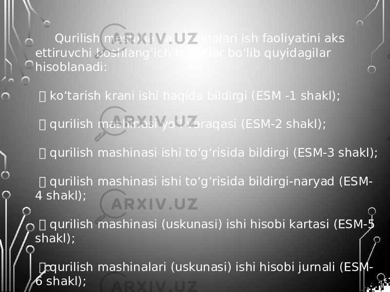 Qurilish mashina va uskunalari ish faoliyatini aks ettiruvchi boshlang‘ich hujjatlar bo‘lib quyidagilar hisoblanadi:  ko‘tarish krani ishi haqida bildirgi (ESM -1 shakl);  qurilish mashinasi yo‘l varaqasi (ESM-2 shakl);  qurilish mashinasi ishi to‘g‘risida bildirgi (ESM-3 shakl);  qurilish mashinasi ishi to‘g‘risida bildirgi-naryad (ESM- 4 shakl);  qurilish mashinasi (uskunasi) ishi hisobi kartasi (ESM-5 shakl);  qurilish mashinalari (uskunasi) ishi hisobi jurnali (ESM- 6 shakl);  bajarilgan ishlar (xizmatlar) to‘g‘risida ma’lumotnoma (ESM-7 shakl) 