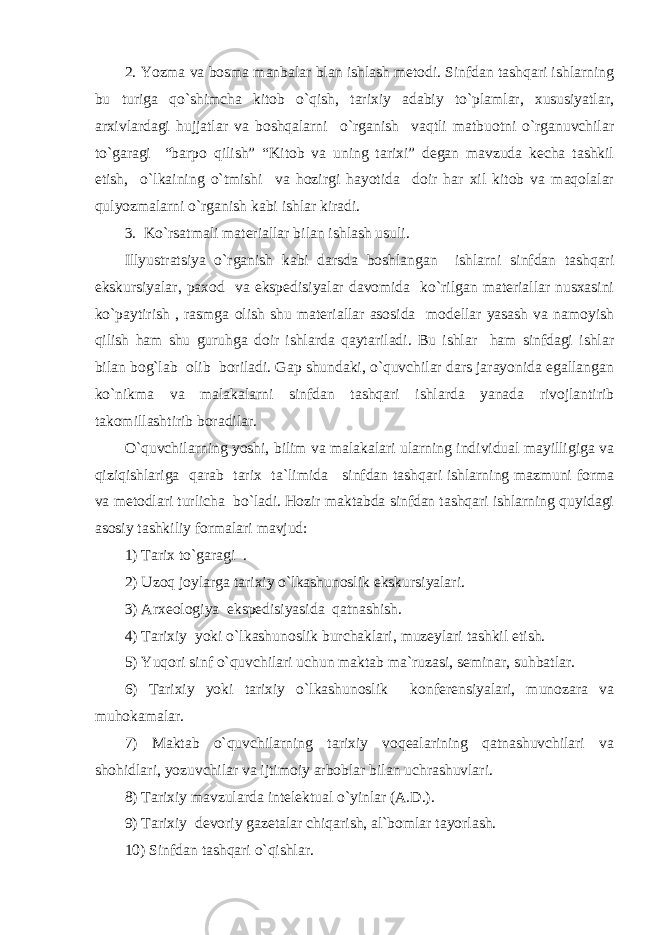 2. Yozma va bosma manbalar blan ishlash metodi. Sinfdan tashqari ishlarning bu turiga qo`shimcha kitob o`qish, tarixiy adabiy to`plamlar, xususiyatlar, arxivlardagi hujjatlar va boshqalarni o`rganish vaqtli matbuotni o`rganuvchilar to`garagi “barpo qilish” “Kitob va uning tarixi” degan mavzuda kecha tashkil etish, o`lkaining o`tmishi va hozirgi hayotida doir har xil kitob va maqolalar qulyozmalarni o`rganish kabi ishlar kiradi. 3. Ko`rsatmali materiallar bilan ishlash usuli. Illyustratsiya o`rganish kabi darsda boshlangan ishlarni sinfdan tashqari ekskursiyalar, paxod va ekspedisiyalar davomida ko`rilgan materiallar nusxasini ko`paytirish , rasmga olish shu materiallar asosida modellar yasash va namoyish qilish ham shu guruhga doir ishlarda qaytariladi. Bu ishlar ham sinfdagi ishlar bilan bog`lab olib boriladi. Gap shundaki, o`quvchilar dars jarayonida egallangan ko`nikma va malakalarni sinfdan tashqari ishlarda yanada rivojlantirib takomillashtirib boradilar. O`quvchilarning yoshi, bilim va malakalari ularning individual mayilligiga va qiziqishlariga qarab tarix ta`limida sinfdan tashqari ishlarning mazmuni forma va metodlari turlicha bo`ladi. Hozir maktabda sinfdan tashqari ishlarning quyidagi asosiy tashkiliy formalari mavjud: 1) Tarix to`garagi . 2) Uzoq joylarga tarixiy o`lkashunoslik ekskursiyalari. 3) Arxeologiya ekspedisiyasida qatnashish. 4) Tarixiy yoki o`lkashunoslik burchaklari, muzeylari tashkil etish. 5) Yuqori sinf o`quvchilari uchun maktab ma`ruzasi, seminar, suhbatlar. 6) Tarixiy yoki tarixiy o`lkashunoslik konferensiyalari, munozara va muhokamalar. 7) Maktab o`quvchilarning tarixiy voqealarining qatnashuvchilari va shohidlari, yozuvchilar va ijtimoiy arboblar bilan uchrashuvlari. 8) Tarixiy mavzularda intelektual o`yinlar (A.D.). 9) Tarixiy devoriy gazetalar chiqarish, al`bomlar tayorlash. 10) Sinfdan tashqari o`qishlar. 