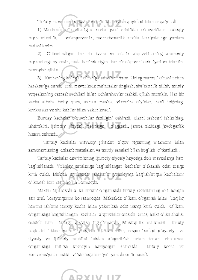 Tarixiy mavzulardagi kecha va ertaliklar oldida quyidagi talablar qo`yiladi. 1) Maktabda o`tkaziladigan kecha yoki ertaliklar o`quvchilarni axloqiy baynalminallik, vatanparvarlik, mehnatsevarlik ruxida tarbiyalashga yordam berishi lozim. 2) O`tkaziladigan har bir kecha va ertalik o`quvchilarning ommoviy bayramlarga aylansin, unda ishtirok etgan har bir o`quvchi qobiliyati va talantini namoyish qilsin. 3) Kechaning ko`ngilli o`tishiga erishish lozim. Uning maroqli o`tishi uchun harakteriga qarab, turli mavzularda ma`ruzalar tinglash, she`rxonlik qilish, tarixiy voqealarning qatnashuvchilari bilan uchlarshuvlar tashkil qilish mumkin. Har bir kecha albatta badiy qism, ashula musiqa, viktorina o`yinlar, hazil toifadagi konkurslar va shu kabilar bilan yakunlanadi. Bunday kechalar o`quvchilar faolligini oshiradi, ularni tashqari ishlaridagi ishtirokini, ijtimoiy foydali mehnatga o`rgatadi, jamoa oldidagi javobgarlik hissini oshiradi. Tarixiy kechalar mavzuiy jihatdan o`quv rejasining mazmuni bilan zamonamizning dolzarb masalalari va tarixiy sanalari bilan bog`lab o`tkaziladi.. Tarixiy kechalar davrimizning ijtimoiy-siyosiy hayotiga doir mavzularga ham bag`ishlanadi. Yubeley sanalariga bag`ishlangan kechalar o`tkazish odat tusiga kirib qoldi. Maktab tajribasida shaharlar yubeleyiga bag`ishlangan kechalarni o`tkazish ham rasm bo`lib bormoqda. Maktab tajribasida o`lka tarixini o`rganishda tarixiy kechalarning roli borgan sari ortib borayotganini ko`rsatmoqda. Maktabda o`lkani o`rganish bilan bog`liq hamma ishlarni tarixiy kecha bilan yakunlash odat tusiga kirib qoldi. O`lkani o`rganishga bag`ishlangan kechalar o`quvchilar orasida emas, balki o`lka aholisi orasida ham tarixga qiziqish tug`dirmoqda. Mustaqillik mafkurasi tarixiy haqiqatni tiklash va uni yangicha tafakkur etish, respublikadagi g`oyaviy va siyosiy va ijtimoiy muhitni tubdan o`zgartirish uchun tarixni chuqurroq o`rganishga intilish kuchayib borayotgan sharoitda tarixiy kecha va konferensiyalar tashkil etishning ahamiyati yanada ortib boradi. 