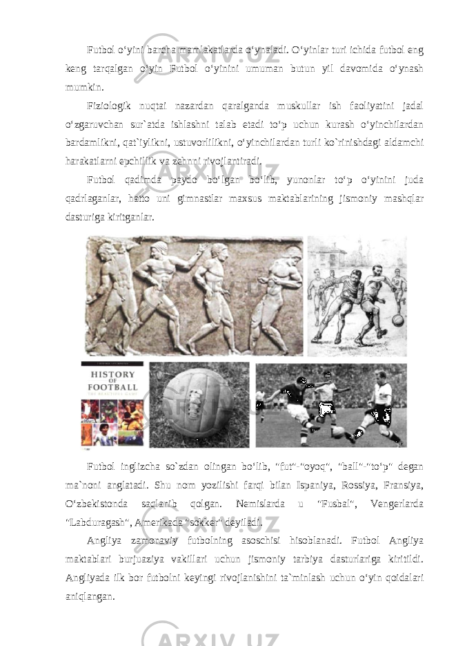 Futbol oʻyini barcha mamlakatlarda oʻynaladi. Oʻyinlar turi ichida futbol eng keng tarqalgan oʻyin Futbol oʻyinini umuman butun yil davomida oʻynash mumkin. Fiziologik nuqtai nazardan qaralganda muskullar ish faoliyatini jadal oʻzgaruvchan sur`atda ishlashni talab etadi toʻp uchun kurash oʻyinchilardan bardamlikni, qat`iylikni, ustuvorlilikni, oʻyinchilardan turli ko`rinishdagi aldamchi harakatlarni epchillik va zehnni rivojlantiradi. Futbol qadimda paydo boʻlgan boʻlib, yunonlar toʻp oʻyinini juda qadrlaganlar, hatto uni gimnastlar maxsus maktablarining jismoniy mashqlar dasturiga kiritganlar. Futbol inglizcha so`zdan olingan boʻlib, &#34;fut&#34;-&#34;oyoq&#34;, &#34;ball&#34;-&#34;toʻp&#34; degan ma`noni anglatadi. Shu nom yozilishi farqi bilan Ispaniya, Rossiya, Fransiya, Oʻzbekistonda saqlanib qolgan. Nemislarda u &#34;Fusbal&#34;, Vengerlarda &#34;Labduragash&#34;, Amerikada &#34;sokker&#34; deyiladi. Angliya zamonaviy futbolning asoschisi hisoblanadi. Futbol Angliya maktablari burjuaziya vakillari uchun jismoniy tarbiya dasturlariga kiritildi. Angliyada ilk bor futbolni keyingi rivojlanishini ta`minlash uchun oʻyin qoidalari aniqlangan. 