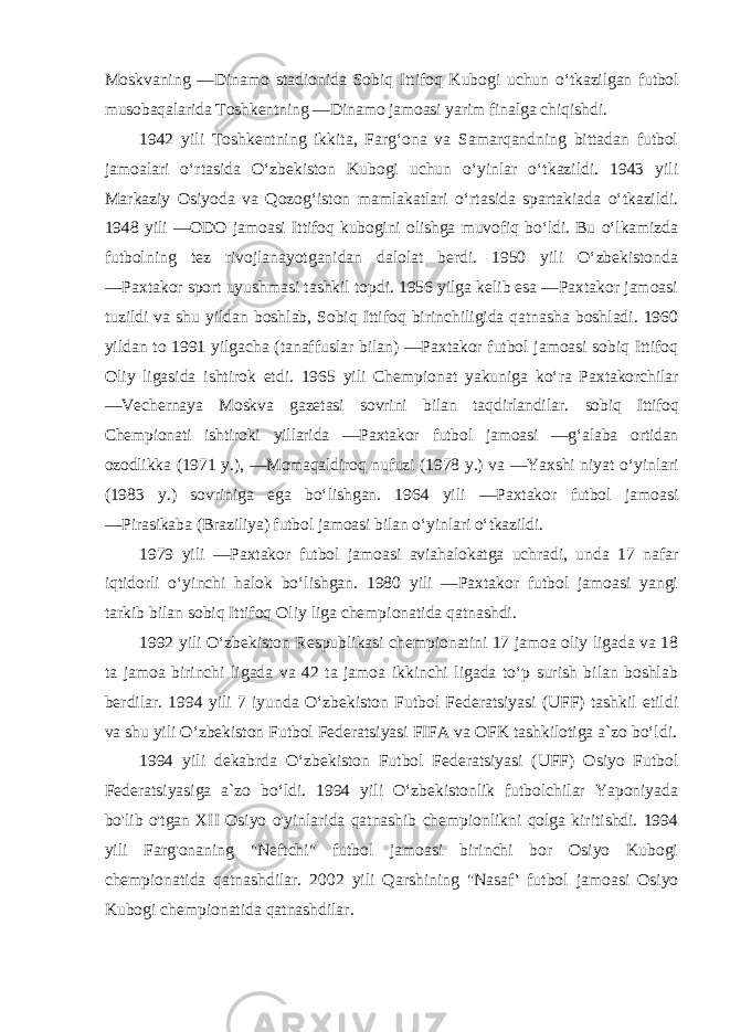 Moskvaning ―Dinamo stadionida Sobiq Ittifoq Kubogi uchun oʻtkazilgan futbol musobaqalarida Toshkentning ―Dinamo jamoasi yarim finalga chiqishdi. 1942 yili Toshkentning ikkita, Fargʻona va Samarqandning bittadan futbol jamoalari oʻrtasida Oʻzbekiston Kubogi uchun oʻyinlar oʻtkazildi. 1943 yili Markaziy Osiyoda va Qozogʻiston mamlakatlari oʻrtasida spartakiada oʻtkazildi. 1948 yili ―ODO jamoasi Ittifoq kubogini olishga muvofiq boʻldi. Bu oʻlkamizda futbolning tez rivojlanayotganidan dalolat berdi. 1950 yili Oʻzbekistonda ―Paxtakor sport uyushmasi tashkil topdi. 1956 yilga kelib esa ―Paxtakor jamoasi tuzildi va shu yildan boshlab, Sobiq Ittifoq birinchiligida qatnasha boshladi. 1960 yildan to 1991 yilgacha (tanaffuslar bilan) ―Paxtakor futbol jamoasi sobiq Ittifoq Oliy ligasida ishtirok etdi. 1965 yili Chempionat yakuniga koʻra Paxtakorchilar ―Vechernaya Moskva gazetasi sovrini bilan taqdirlandilar. sobiq Ittifoq Chempionati ishtiroki yillarida ―Paxtakor futbol jamoasi ―gʻalaba ortidan ozodlikka (1971 y.), ―Momaqaldiroq nufuzi (1978 y.) va ―Yaxshi niyat oʻyinlari (1983 y.) sovriniga ega boʻlishgan. 1964 yili ―Paxtakor futbol jamoasi ―Pirasikaba (Braziliya) futbol jamoasi bilan oʻyinlari oʻtkazildi. 1979 yili ―Paxtakor futbol jamoasi aviahalokatga uchradi, unda 17 nafar iqtidorli oʻyinchi halok boʻlishgan. 1980 yili ―Paxtakor futbol jamoasi yangi tarkib bilan sobiq Ittifoq Oliy liga chempionatida qatnashdi. 1992 yili Oʻzbekiston Respublikasi chempionatini 17 jamoa oliy ligada va 18 ta jamoa birinchi ligada va 42 ta jamoa ikkinchi ligada toʻp surish bilan boshlab berdilar. 1994 yili 7 iyunda Oʻzbekiston Futbol Federatsiyasi (UFF) tashkil etildi va shu yili Oʻzbekiston Futbol Federatsiyasi FIFA va OFK tashkilotiga a`zo boʻldi. 1994 yili dekabrda Oʻzbekiston Futbol Federatsiyasi (UFF) Osiyo Futbol Federatsiyasiga a`zo boʻldi. 1994 yili Oʻzbekistonlik futbolchilar Yaponiyada bo&#39;lib o&#39;tgan XII Osiyo o&#39;yinlarida qatnashib chempionlikni qolga kiritishdi. 1994 yili Farg&#39;onaning &#34;Neftchi&#34; futbol jamoasi birinchi bor Osiyo Kubogi chempionatida qatnashdilar. 2002 yili Qarshining &#34;Nasaf &#39; futbol jamoasi Osiyo Kubogi chempionatida qatnashdilar. 