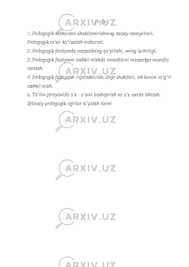 Reja: 1. Pedagogik mahoratni shakllantirishning asosiy tamoyillari. Pedagogik ta’sir ko’rsatish mahorati. 2. Pedagogik faoliyatda maqsadning qo’yilishi, uning izchilligi. 3. Pedagogik faoliyatni tashkil etishda metodlarni maqsadga muvofiq tanlash. 4. Pedagogik faoliyatni rejalashtirish. Reja shakllari, ish kunini to’g’ri tashkil etish. 5. Ta’lim jarayonida o’z - o’zini boshqarish va o’z ustida ishlash. SHaxsiy pedagogik tajriba to’plash tizimi 