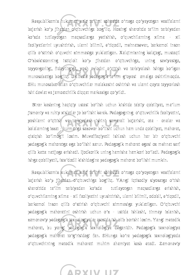  Respublikamiz hukumati xalq ta’limi sohasida o’rtaga qo’yayotgan vazifalarni bajarish ko’p jihatdan o’qituvchiga bog’liq. Hozirgi sharoitda ta’lim tarbiyadan ko’zda tutilayotgan maqsadlarga yetishish, o’quvchilarning xilma - xil faoliyatlarini uyushtirish, ularni bilimli, e’tiqodli, mehnatsevar, barkamol inson qilib o’stirish o’quvchi zimmasiga yuklatilgan. Xalqimizning kelajagi, mustaqil O’zbekistonning istiqloli ko’p jihatdan o’qituvchiga, uning saviyasiga, tayyorgarligi, fidoyiligiga, yosh avlodni o’qitish va tarbiyalash ishiga bo’lgan munosabatiga bog’liq. Uzluksiz pedagogik ta’lim g’oyasi amalga oshirilmoqda. SHu munosabat bilan o’qituvchilar malakasini oshirish va ularni qayta tayyorlash ishi davlat va jamoatchilik diqqat markaziga qo’yildi. Biror kasbning haqiqiy ustasi bo’lish uchun kishida tabiiy qobiliyat, ma’lum jismoniy va ruhiy xislatlar jo bo’lishi kerak. Pedagogning o’qituvchilik faoliyatini, yoshlarni o’qitish va tarbiyalash ishini samarali bajarishi, ota - onalar va bolalarning izzat - hurmatiga sazovor bo’lishi uchun ham unda qobiliyat, mahorat, qiziqish bo’lmog’i lozim. Muvaffaqiyatli ishlash uchun har bir o’qituvchi pedagogik mahoratga ega bo’lishi zarur. Pedagogik mahorat egasi oz mehnat sarf qilib katta natijaga erishadi. Ijodkorlik uning hamisha hamkori bo’ladi. Pedagogik ishga qobiliyatli, iste’dodli kishidagina pedagogik mahorat bo’lishi mumkin. Respublikamiz xukumati xalq ta’limi sohasida o’rtaga qo’yoyatgan vazifalarni bajarish ko’p jihatdan o’qituvchiga bog’liq. YAngi iqtisodiy siyosatga o’tish sharoitida ta’lim tarbiyadan ko’zda tutilayotgan maqsadlarga erishish, o’quvchilarning xilma - xil faoliyatini uyushtirish, ularni bilimli, odobli, e’tiqodli, barkamol inson qilib o’stirish o’qituvchi zimmasiga yuklatilgan. O’qituvchi pedagogik mahoratini oshirish uchun o’z - ustida ishlashi, tinmay izlanish, zamonaviy pedagogik texnologiyalar asosida ish olib borishi lozim. Yangi metodik mahorat, bu yangi pedagogik texnologiya deganidir. Pedagogik texnologiya pedagogik mahorat to’g’risidagi fan. SHunga ko’ra pedagogik texnologiyada o’qituvchining metodik mahorati muhim ahamiyat kasb etadi. Zamonaviy 