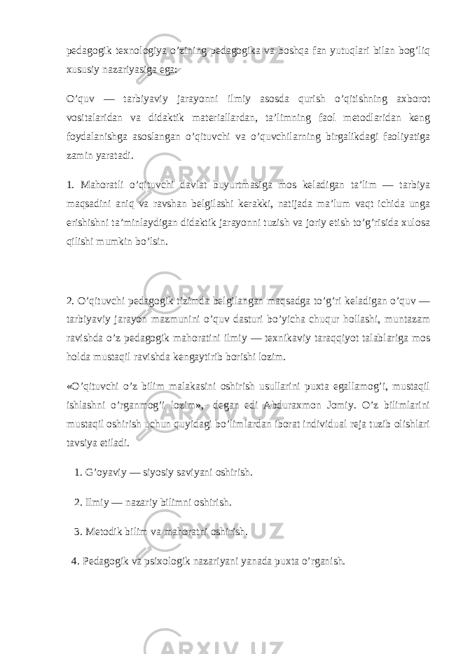 pedagogik texnologiya o’zining pedagogika va boshqa fan yutuqlari bilan bog’liq xususiy nazariyasiga ega: O’quv — tarbiyaviy jarayonni ilmiy asosda qurish o’qitishning axborot vositalaridan va didaktik materiallardan, ta’limning faol metodlaridan keng foydalanishga asoslangan o’qituvchi va o’quvchilarning birgalikdagi faoliyatiga zamin yaratadi. 1. Mahoratli o’qituvchi davlat buyurtmasiga mos keladigan ta’lim — tarbiya maqsadini aniq va ravshan belgilashi kerakki, natijada ma’lum vaqt ichida unga erishishni ta’minlaydigan didaktik jarayonni tuzish va joriy etish to’g’risida xulosa qilishi mumkin bo’lsin. 2. O’qituvchi pedagogik tizimda belgilangan maqsadga to’g’ri keladigan o’quv — tarbiyaviy jarayon mazmunini o’quv dasturi bo’yicha chuqur hollashi, muntazam ravishda o’z pedagogik mahoratini ilmiy — texnikaviy taraqqiyot talablariga mos holda mustaqil ravishda kengaytirib borishi lozim. «O’qituvchi o’z bilim malakasini oshirish usullarini puxta egallamog’i, mustaqil ishlashni o’rganmog’i lozim»,- degan edi Abduraxmon Jomiy. O’z bilimlarini mustaqil oshirish uchun quyidagi bo’limlardan iborat individual reja tuzib olishlari tavsiya etiladi. 1. G’oyaviy — siyosiy saviyani oshirish. 2. Ilmiy — nazariy bilimni oshirish. 3. Metodik bilim va mahoratni oshirish. 4. Pedagogik va psixologik nazariyani yanada puxta o’rganish. 