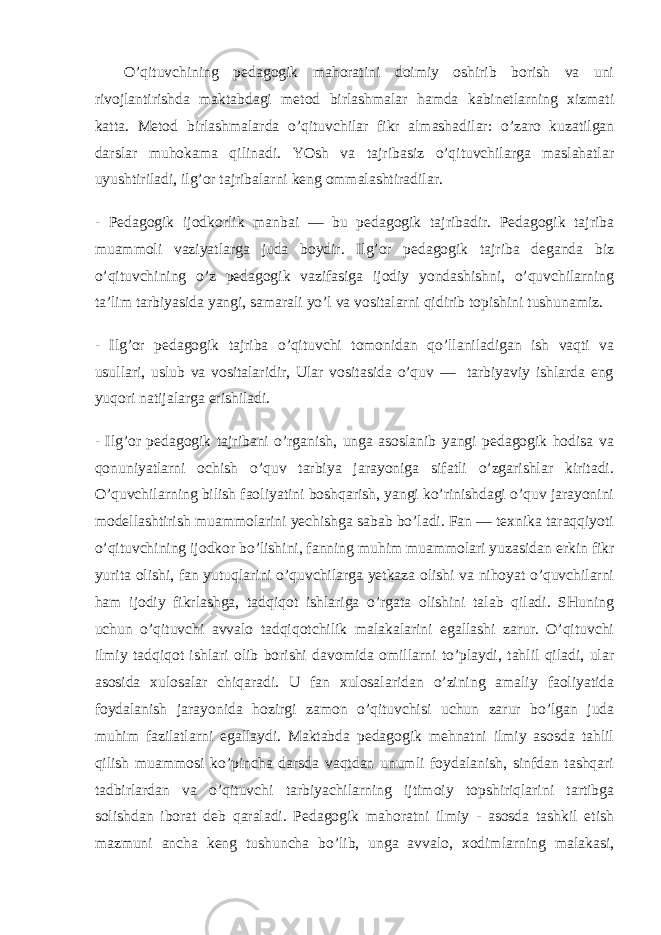  O’qituvchining pedagogik mahoratini doimiy oshirib borish va uni rivojlantirishda maktabdagi metod birlashmalar hamda kabinetlarning xizmati katta. Metod birlashmalarda o’qituvchilar fikr almashadilar: o’zaro kuzatilgan darslar muhokama qilinadi. YOsh va tajribasiz o’qituvchilarga maslahatlar uyushtiriladi, ilg’or tajribalarni keng ommalashtiradilar. - Pedagogik ijodkorlik manbai — bu pedagogik tajribadir. Pedagogik tajriba muammoli vaziyatlarga juda boydir. Ilg’or pedagogik tajriba deganda biz o’qituvchining o’z pedagogik vazifasiga ijodiy yondashishni, o’quvchilarning ta’lim tarbiyasida yangi, samarali yo’l va vositalarni qidirib topishini tushunamiz. - Ilg’or pedagogik tajriba o’qituvchi tomonidan qo’llaniladigan ish vaqti va usullari, uslub va vositalaridir, Ular vositasida o’quv — tarbiyaviy ishlarda eng yuqori natijalarga erishiladi. - Ilg’or pedagogik tajribani o’rganish, unga asoslanib yangi pedagogik hodisa va qonuniyatlarni ochish o’quv tarbiya jarayoniga sifatli o’zgarishlar kiritadi. O’quvchilarning bilish faoliyatini boshqarish, yangi ko’rinishdagi o’quv jarayonini modellashtirish muammolarini yechishga sabab bo’ladi. Fan — texnika taraqqiyoti o’qituvchining ijodkor bo’lishini, fanning muhim muammolari yuzasidan erkin fikr yurita olishi, fan yutuqlarini o’quvchilarga yetkaza olishi va nihoyat o’quvchilarni ham ijodiy fikrlashga, tadqiqot ishlariga o’rgata olishini talab qiladi. SHuning uchun o’qituvchi avvalo tadqiqotchilik malakalarini egallashi zarur. O’qituvchi ilmiy tadqiqot ishlari olib borishi davomida omillarni to’playdi, tahlil qiladi, ular asosida xulosalar chiqaradi. U fan xulosalaridan o’zining amaliy faoliyatida foydalanish jarayonida hozirgi zamon o’qituvchisi uchun zarur bo’lgan juda muhim fazilatlarni egallaydi. Maktabda pedagogik mehnatni ilmiy asosda tahlil qilish muammosi ko’pincha darsda vaqtdan unumli foydalanish, sinfdan tashqari tadbirlardan va o’qituvchi tarbiyachilarning ijtimoiy topshiriqlarini tartibga solishdan iborat deb qaraladi. Pedagogik mahoratni ilmiy - asosda tashkil etish mazmuni ancha keng tushuncha bo’lib, unga avvalo, xodimlarning malakasi, 