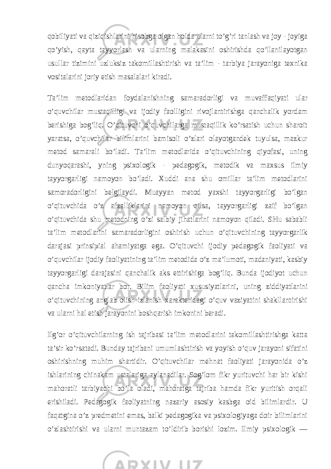 qobiliyati va qiziqishlarini hisobga olgan holda ularni to’g’ri tanlash va joy - joyiga qo’yish, qayta tayyorlash va ularning malakasini oshirishda qo’llanilayotgan usullar tizimini uzluksiz takomillashtirish va ta’lim - tarbiya jarayoniga texnika vositalarini joriy etish masalalari kiradi. Ta’lim metodlaridan foydalanishning samaradorligi va muvaffaqiyati ular o’quvchilar mustaqilligi va ijodiy faolligini rivojlantirishga qanchalik yordam berishiga bog’liq. O’qituvchi o’quvchilarga mustaqillik ko’rsatish uchun sharoit yaratsa, o’quvchilar bilimlarini bamisoli o’zlari olayotgandek tuyulsa, mazkur metod samarali bo’ladi. Ta’lim metodlarida o’qituvchining qiyofasi, uning dunyoqarashi, yning psixologik - pedagogik, metodik va maxsus ilmiy tayyorgarligi namoyon bo’ladi. Xuddi ana shu omillar ta’lim metodlarini samoradorligini belgilaydi. Muayyan metod yaxshi tayyorgarligi bo’lgan o’qituvchida o’z afzalliklarini namoyon qilsa, tayyorgarligi zaif bo’lgan o’qituvchida shu metodning o’zi salbiy jihatlarini namoyon qiladi. SHu sababli ta’lim metodlarini samaradorligini oshirish uchun o’qituvchining tayyorgarlik darajasi prinsipial ahamiyatga ega. O’qituvchi ijodiy pedagogik faoliyati va o’quvchilar ijodiy faoliyatining ta’lim metodida o’z ma’lumoti, madaniyati, kasbiy tayyorgarligi darajasini qanchalik aks ettirishiga bog’liq. Bunda ijodiyot uchun qancha imkoniyatlar bor. Bilim faoliyati xususiyatlarini, uning ziddiyatlarini o’qituvchining anglab olish izlanish xarakteridagi o’quv vaziyatini shakllantirishi va ularni hal etish jarayonini boshqarish imkonini beradi. Ilg’or o’qituvchilarning ish tajribasi ta’lim metodlarini takomillashtirishga katta ta’sir ko’rsatadi. Bunday tajribani umumlashtirish va yoyish o’quv jarayoni sifatini oshirishning muhim shartidir. O’qituvchilar mehnat faoliyati jarayonida o’z ishlarining chinakam ustalariga aylanadilar. Sog’lom fikr yurituvchi har bir kishi mahoratli tarbiyachi bo’la oladi, mahoratga tajriba hamda fikr yuritish orqali erishiladi. Pedagogik faoliyatning nazariy asosiy kasbga oid bilimlardir. U faqatgina o’z predmetini emas, balki pedagogika va psixologiyaga doir bilimlarini o’zlashtirishi va ularni muntazam to’ldirib borishi lozim. Ilmiy psixologik — 