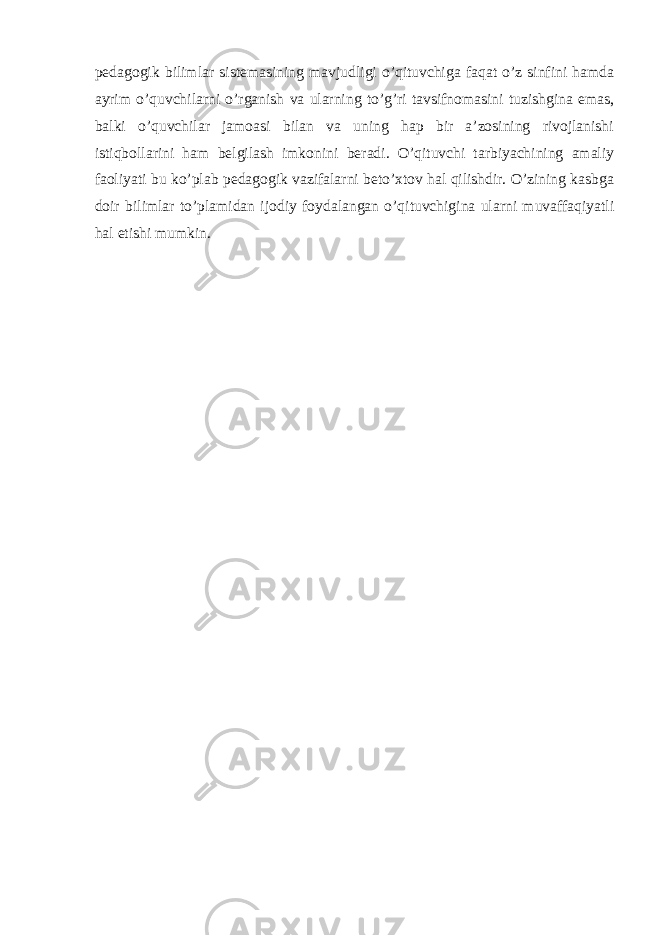 pedagogik bilimlar sistemasining mavjudligi o’qituvchiga faqat o’z sinfini hamda ayrim o’quvchilarni o’rganish va ularning to’g’ri tavsifnomasini tuzishgina emas, balki o’quvchilar jamoasi bilan va uning hap bir a’zosining rivojlanishi istiqbollarini ham belgilash imkonini beradi. O’qituvchi tarbiyachining amaliy faoliyati bu ko’plab pedagogik vazifalarni beto’xtov hal qilishdir. O’zining kasbga doir bilimlar to’plamidan ijodiy foydalangan o’qituvchigina ularni muvaffaqiyatli hal etishi mumkin. 