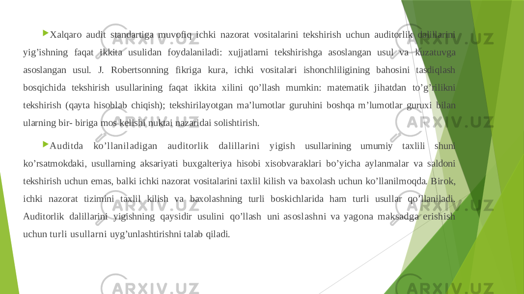  Xalqaro audit standartiga muvofiq ichki nazorat vositalarini tekshirish uchun auditorlik dalillarini yig’ishning faqat ikkita usulidan foydalaniladi: xujjatlarni tekshirishga asoslangan usul va kuzatuvga asoslangan usul. J. Robertsonning fikriga kura, ichki vositalari ishonchliligining bahosini tasdiqlash bosqichida tekshirish usullarining faqat ikkita xilini qo’llash mumkin: matematik jihatdan to’g’rilikni tekshirish (qayta hisoblab chiqish); tekshirilayotgan ma’lumotlar guruhini boshqa m’lumotlar guruxi bilan ularning bir- biriga mos kelishi nuktai nazaridai solishtirish.  Auditda ko’llaniladigan auditorlik dalillarini yigish usullarining umumiy taxlili shuni ko’rsatmokdaki, usullarning aksariyati buxgalteriya hisobi xisobvaraklari bo’yicha aylanmalar va saldoni tekshirish uchun emas, balki ichki nazorat vositalarini taxlil kilish va baxolash uchun ko’llanilmoqda. Birok, ichki nazorat tizimini taxlil kilish va baxolashning turli boskichlarida ham turli usullar qo’llaniladi. Auditorlik dalillarini yigishning qaysidir usulini qo’llash uni asoslashni va yagona maksadga erishish uchun turli usullarni uyg’unlashtirishni talab qiladi. 