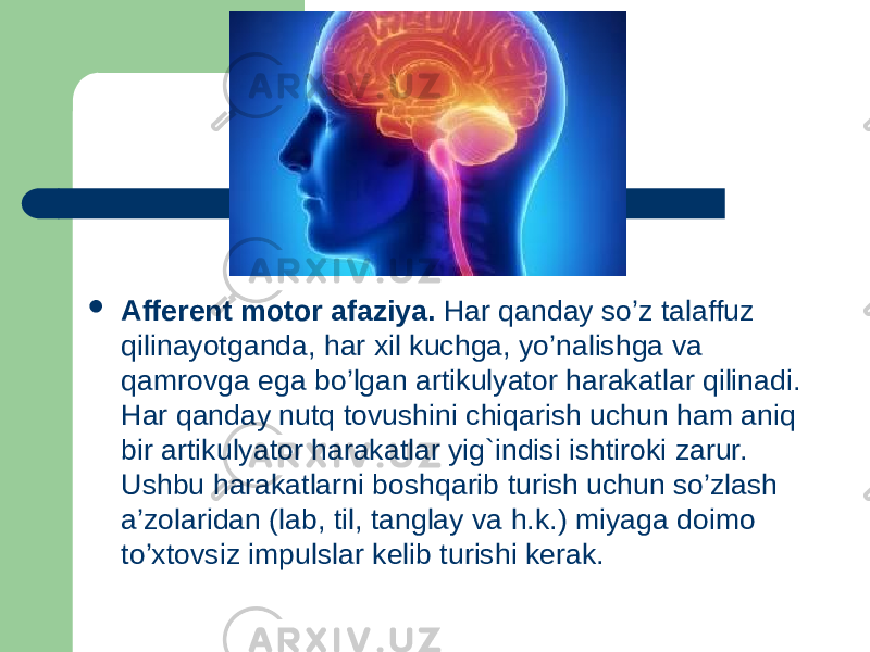  Afferent motor afaziya. Har qanday so’z talaffuz qilinayotganda, har xil kuchga, yo’nalishga va qamrovga ega bo’lgan artikulyator harakatlar qilinadi. Har qanday nutq tovushini chiqarish uchun ham aniq bir artikulyator harakatlar yig`indisi ishtiroki zarur. Ushbu harakatlarni boshqarib turish uchun so’zlash a’zolaridan (lab, til, tanglay va h.k.) miyaga doimo to’xtovsiz impulslar kelib turishi kerak. 