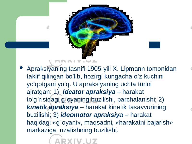  Apraksiyaning tasnifi 1905-yili X. Lipmann tomonidan taklif qilingan bo’lib, hozirgi kungacha o’z kuchini yo’qotgani yo’q. U apraksiyaning uchta turini ajratgan: 1)   ideator apraksiya – harakat to’g`risidagi g`oyaning buzilishi, parchalanishi; 2) kinetik apraksiya – harakat kinetik tasavvurining buzilishi; 3) ideomotor apraksiya – harakat haqidagi «g`oyani», maqsadni, «harakatni bajarish» markaziga uzatishning buzilishi. 