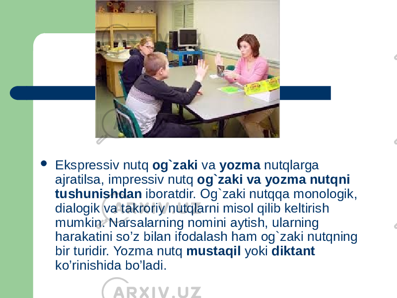  Ekspressiv nutq og`zaki va yozma nutqlarga ajratilsa, impressiv nutq og`zaki va yozma nutqni tushunishdan iboratdir. Og`zaki nutqqa monologik, dialogik va takroriy nutqlarni misol qilib keltirish mumkin. Narsalarning nomini aytish, ularning harakatini so’z bilan ifodalash ham og`zaki nutqning bir turidir. Yozma nutq mustaqil yoki diktant ko’rinishida bo’ladi. 