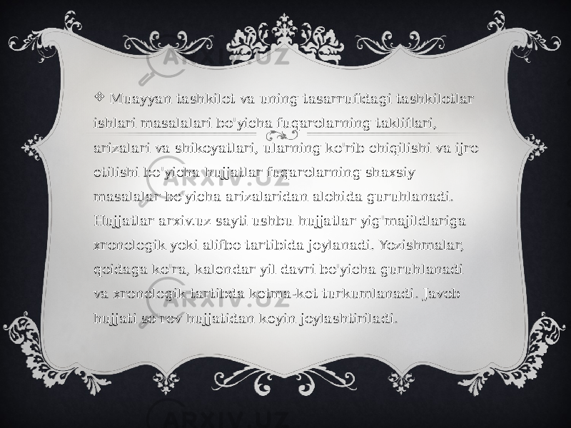    Muayyan tashkilot va uning tasarrufidagi tashkilotlar ishlari masalalari bo&#39;yicha fuqarolarning takliflari, arizalari va shikoyatlari, ularning ko&#39;rib chiqilishi va ijro etilishi bo&#39;yicha hujjatlar fuqarolarning shaxsiy masalalar bo&#39;yicha arizalaridan alohida guruhlanadi. Hujjatlar arxiv.uz sayti ushbu hujjatlar yig&#39;majildlariga xronologik yoki alifbo tartibida joylanadi. Yozishmalar, qoidaga ko&#39;ra, kalendar yil davri bo&#39;yicha guruhlanadi va xronologik tartibda ketma-ket turkumlanadi. Javob hujjati so&#39;rov hujjatidan keyin joylashtiriladi.  